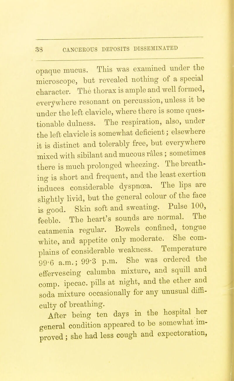 opaque mucus. Tliis was examined under tlie microscope, but revealed nothing of a special cliaracter. The thorax is ample and well formed, everywhere resonant on percussion, unless it be under the left clavicle, where there is some ques- tionable dulness. The respiration, also, under the left clavicle is somewhat deficient; elsewhere it is distmct and tolerably free, but everywhere mixed with sibilant and mucous rales ; sometimes there is much prolonged wheezing. The breath- ing is short and frequent, and the least exertion induces considerable dyspncea. The lips are slightly livid, but the general colour of the face is good. Skin soft and sweating. Pulse 100, feeble. The heart's sounds are normal. The catamenia regular. Bowels confined, tongue white, and appetite only moderate. She com- plains of considerable weakness. Temperature 99-6 a.m.; 99*3 p.m. She was ordered the effervescing calumba mixture, and squill and comp. ipecac, pills at night, and the ether and soda mixture occasionally for any unusual diffi- culty of breathing. After being ten days in the hospital her general condition appeared to be somewhat im- proved ; she had less cough and expectoration,