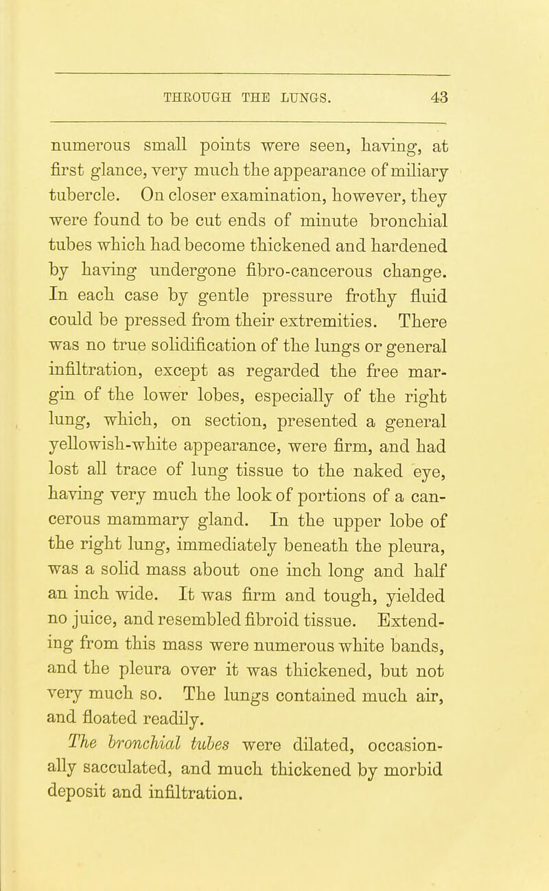 numerous small points were seen, having, at first glance, very mucli the appearance of miliary tubercle. On closer examination, however, they were found to be cut ends of minute bronchial tubes which had become thickened and hardened by having undergone fibro-cancerous change. In each case by gentle pressure frothy fluid could be pressed from their extremities. There was no true solidification of the lungs or general infiltration, except as regarded the free mar- gin of the lower lobes, especially of the right lung, which, on section, presented a general yellowish-white appearance, were firm, and had lost all trace of lung tissue to the naked eye, having very much the look of portions of a can- cerous mammary gland. In the upper lobe of the right lung, immediately beneath the pleura, was a solid mass about one inch long and half an inch wide. It was firm and tough, yielded no juice, and resembled fibroid tissue. Extend- ing from this mass were numerous white bands, and the pleura over it was thickened, but not very much so. The lungs contained much air, and floated readily. The bronchial tubes were dilated, occasion- ally sacculated, and much thickened by morbid deposit and infiltration.