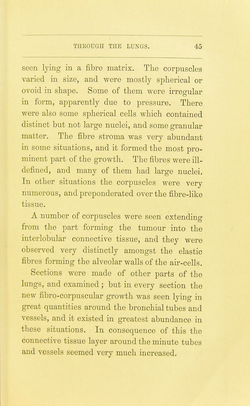 seen lying in a fibre matrix. Tlie corpuscles varied in size, and were mostly spherical or ovoid in shape. Some of tliem were irregular in form, apparently due to pressure. There were also some spherical cells which contained distinct but not large nuclei, and some granular matter. The fibre stroma was very abundant in some situations, and it formed the most pro- minent part of the growth. The fibres were ill- defined, and many of them had large nuclei. In other situations the corpuscles were very numerous, and preponderated over the fibre-like tissue. A number of corpuscles were seen extending from the part forming the tumour into the interlobular connective tissue, and they were observed very distinctly amongst the elastic fibres forming the alveolar walls of the air-cells. Sections were made of other parts of the lungs, and examined; but in every section the new fibro-corpuscular growth was seen lying in great quantities around the bronchial tubes and vessels, and it existed in greatest abundance in these situations. In consequence of this the connective tissue layer around the minute tubes and vessels seemed very much increased.