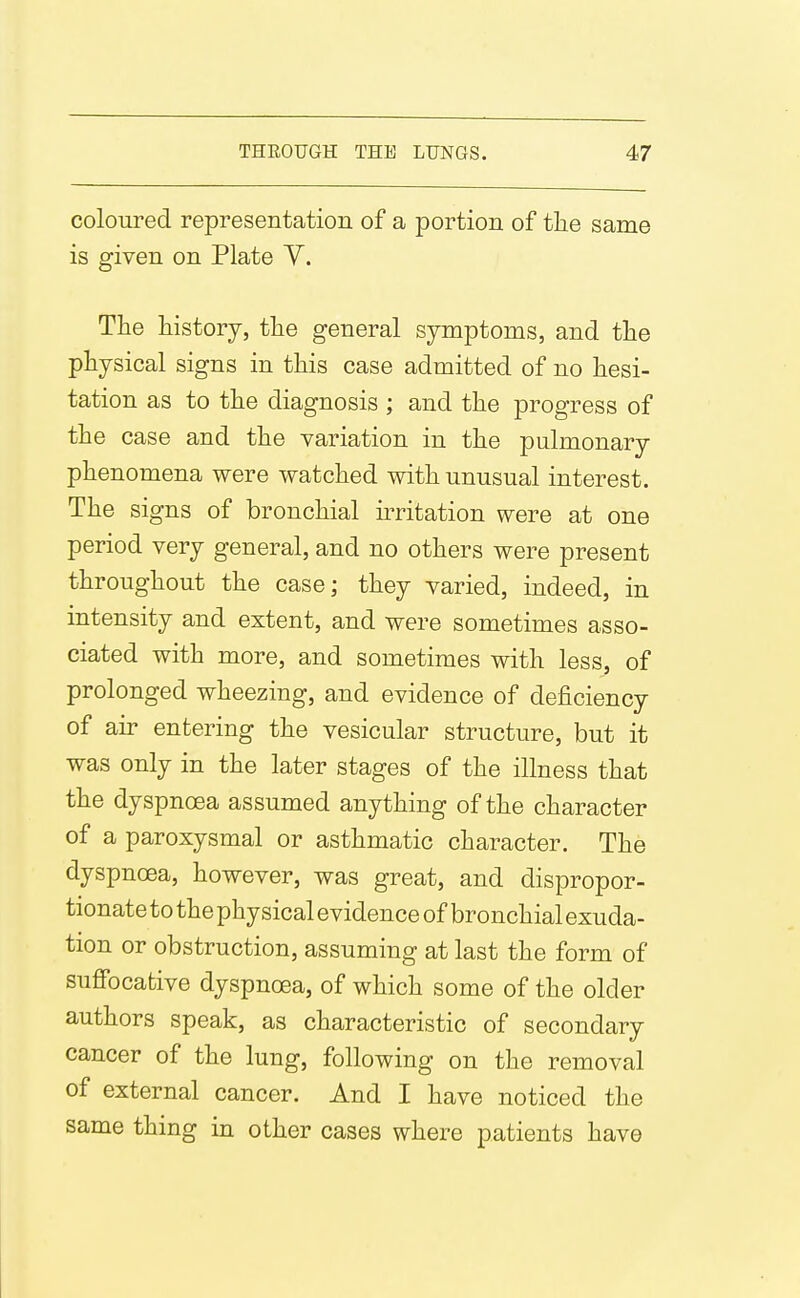 coloured representation of a portion of the same is given on Plate Y. The history, the general symptoms, and the physical signs in this case admitted of no hesi- tation as to the diagnosis ; and the progress of the case and the variation in the pulmonary phenomena were watched with unusual interest. The signs of bronchial irritation were at one period very general, and no others were present throughout the case; they varied, indeed, in intensity and extent, and were sometimes asso- ciated with more, and sometimes with less, of prolonged wheezing, and evidence of deficiency of air entering the vesicular structure, but it was only in the later stages of the illness that the dyspnoea assumed anything of the character of a paroxysmal or asthmatic character. The dyspnoea, however, was great, and dispropor- tionate to the physical evidence of bronchial exuda- tion or obstruction, assuming at last the form of suflfocafcive dyspnoea, of which some of the older authors speak, as characteristic of secondary cancer of the lung, following on the removal of external cancer. And I have noticed the same thing in other cases where patients have