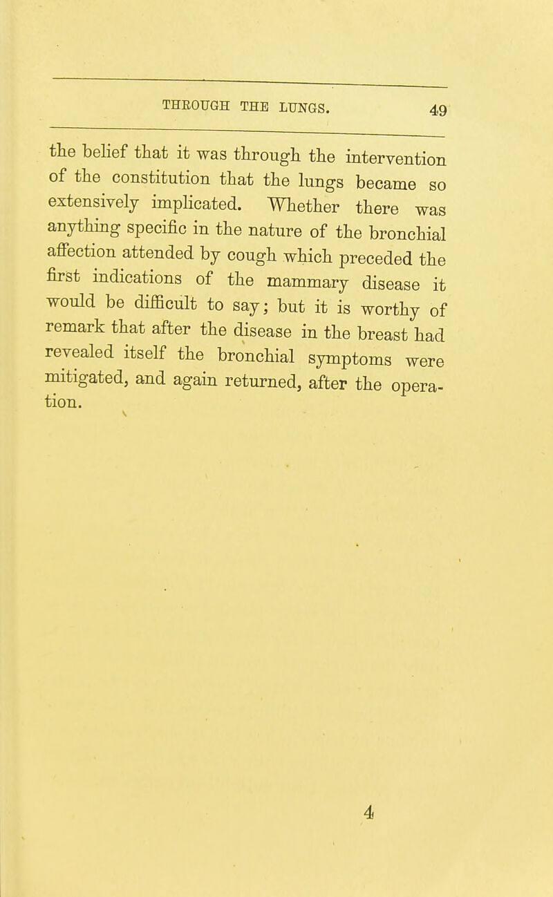 the belief that it was througli the intervention of the constitution that the lungs became so extensively implicated. Whether there was anything specific in the nature of the bronchial affection attended by cough which preceded the first indications of the mammary disease it would be difficult to say; but it is worthy of remark that after the disease in the breast had revealed itself the bronchial symptoms were mitigated, and again returned, after the opera- tion. 4