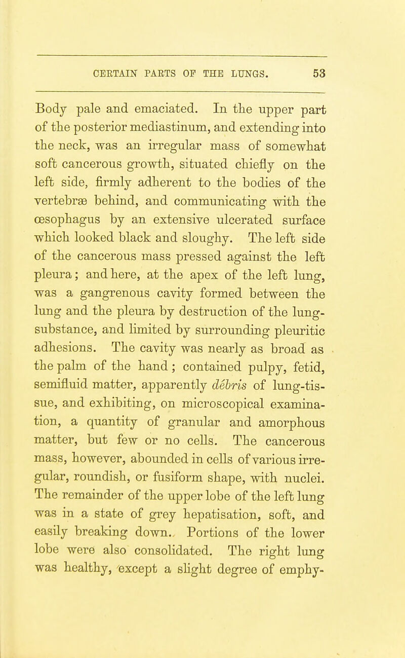 Body pale and emaciated. In the upper part of the posterior mediastinum, and extending into the neck, was an irregular mass of somewhat soft cancerous growth, situated chiefly on the left side, firmly adherent to the bodies of the vertebrae behind, and communicating with the oesophagus by an extensive ulcerated surface which looked black and sloughy. The left side of the cancerous mass pressed against the left pleura; and here, at the apex of the left lung, was a gangrenous cavity formed between the lung and the pleura by destruction of the lung- substance, and limited by surrounding pleuritic adhesions. The cavity was nearly as broad as the palm of the hand; contained pulpy, fetid, semifluid matter, apparently debris of lung-tis- sue, and exhibiting, on microscopical examina- tion, a quantity of granular and amorphous matter, but few or no cells. The cancerous mass, however, abounded in cells of various irre- gular, roundish, or fusiform shape, with nuclei. The remainder of the upper lobe of the left lung was in a state of grey hepatisation, soft, and easily breaking down. Portions of the lower lobe were also consolidated. The right lung was healthy, except a shght degree of emphy-