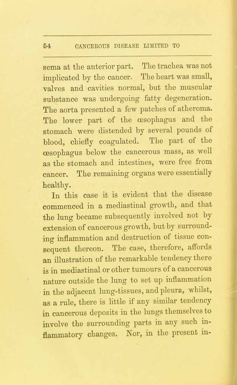 sema at tlie anterior part. The tracliea was not implicated by the cancer. The heart was small, valves and cavities normal, but the muscular substance was undergoing fatty degeneration. The aorta presented a few patches of atheroma. The lower part of the oesophagus and the stomach were distended by several pounds of blood, chiefly coagulated. The part of the oesophagus below the cancerous mass, as well as the stomach and intestines, were free from cancer. The remaining organs were essentially healthy. In this case it is evident that the disease commenced in a mediastinal growth, and that the lung became subsequently involved not by extension of cancerous growth, but by surround- ing inflammation and destruction of tissue con- sequent thereon. The case, therefore, affords an illustration of the remarkable tendency there is in mediastinal or other tumours of a cancerous nature outside the lung to set up inflammation in the adjacent lung-tissues, and pleura, whilst, as a rule, there is Httle if any similar tendency in cancerous deposits in the lungs themselves to involve the surrounding parts in any such in- flammatory changes. Nor, in the present in-