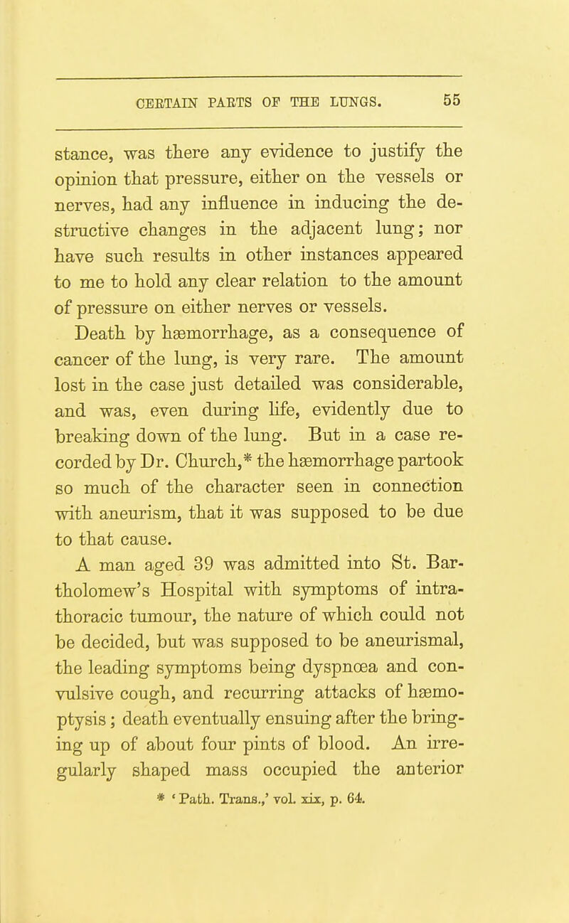 stance, was there any evidence to justify tlie opinion that pressure, either on the vessels or nerves, had anj influence in inducing the de- structive changes in the adjacent lung; nor have such results in other instances appeared to me to hold any clear relation to the amount of pressure on either nerves or vessels. Death by hgemorrhage, as a consequence of cancer of the lung, is very rare. The amount lost in the case just detailed was considerable, and was, even during hfe, evidently due to breaking down of the lung. But in a case re- corded by Dr. Church,* the haemorrhage partook so much of the character seen in connection with aneurism, that it was supposed to be due to that cause. A man aged 39 was admitted into St. Bar- tholomew's Hospital with symptoms of intra- thoracic tumour, the nature of which could not be decided, but was supposed to be aneurismal, the leading symptoms being dyspncEa and con- vulsive cough, and recurring attacks of haemo- ptysis ; death eventually ensuing after the bring- ing up of about four pints of blood. An irre- gularly shaped mass occupied the anterior