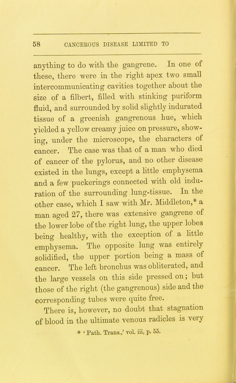 anytHng to do witli tlie gangrene. In one of tliese, tliere were in tlie right apex two small intercommunicating cavities together about tlie size of a filbert, filled witli stinking puriform fluid, and surrounded by solid slightly indurated tissue of a greenish gangrenous hue, which yielded a yellow creamy juice on pressure, show- ing, under the microscope, the characters of cancer. The case was that of a man who died of cancer of the pylorus, and no other disease existed in the lungs, except a httle emphysema and a few puckerings connected with old indu- ration of the surrounding lung-tissue. In the other case, which I saw with Mr. Middleton,* a man aged 27, there was extensive gangrene of the lower lobe of the right lung, the upper lobes being healthy, with the exception of a httle emphysema. The opposite lung was entirely solidified, the upper portion being a mass of cancer. The left bronchus was obliterated, and the large vessels on this side pressed on; but those of the right (the gangrenous) side and the corresponding tubes were quite free. There is, however, no doubt that stagnation of blood in the ultimate venous radicles is very