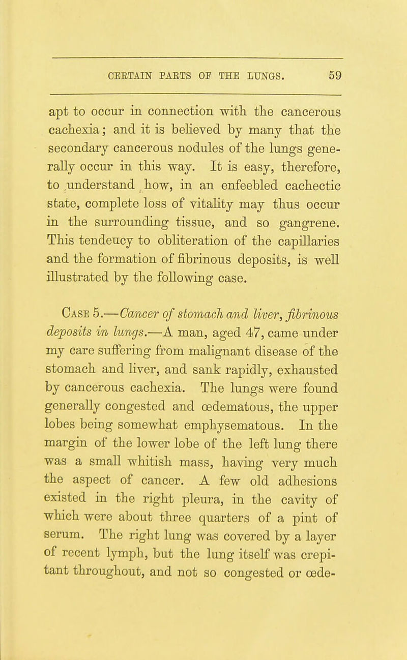 apt to occur in connection with the cancerous cachexia; and it is believed by many that the secondary cancerous nodules of the lungs gene- rally occur in this way. It is easy, therefore, to understand how, in an enfeebled cachectic state, complete loss of vitality may thus occur in the surrounding tissue, and so gangrene. This tendency to obliteration of the capillaries and the formation of fibrinous deposits, is well illustrated by the following case. Case 5.—Cancer of stomach and liver, fibrinous deposits in lungs.—A man, aged 47, came under my care sufifering from mahgnant disease of the stomach and liver, and sank rapidly, exhausted by cancerous cachexia. The lungs were found generally congested and oedematous, the upper lobes being somewhat emphysematous. In the margin of the lower lobe of the left lung there was a small whitish mass, having very much the aspect of cancer. A few old adhesions existed in the right pleura, in the cavity of which were about three quarters of a pint of serum. The right lung was covered by a layer of recent lymph, but the lung itself was crepi- tant throughout, and not so congested or cede-
