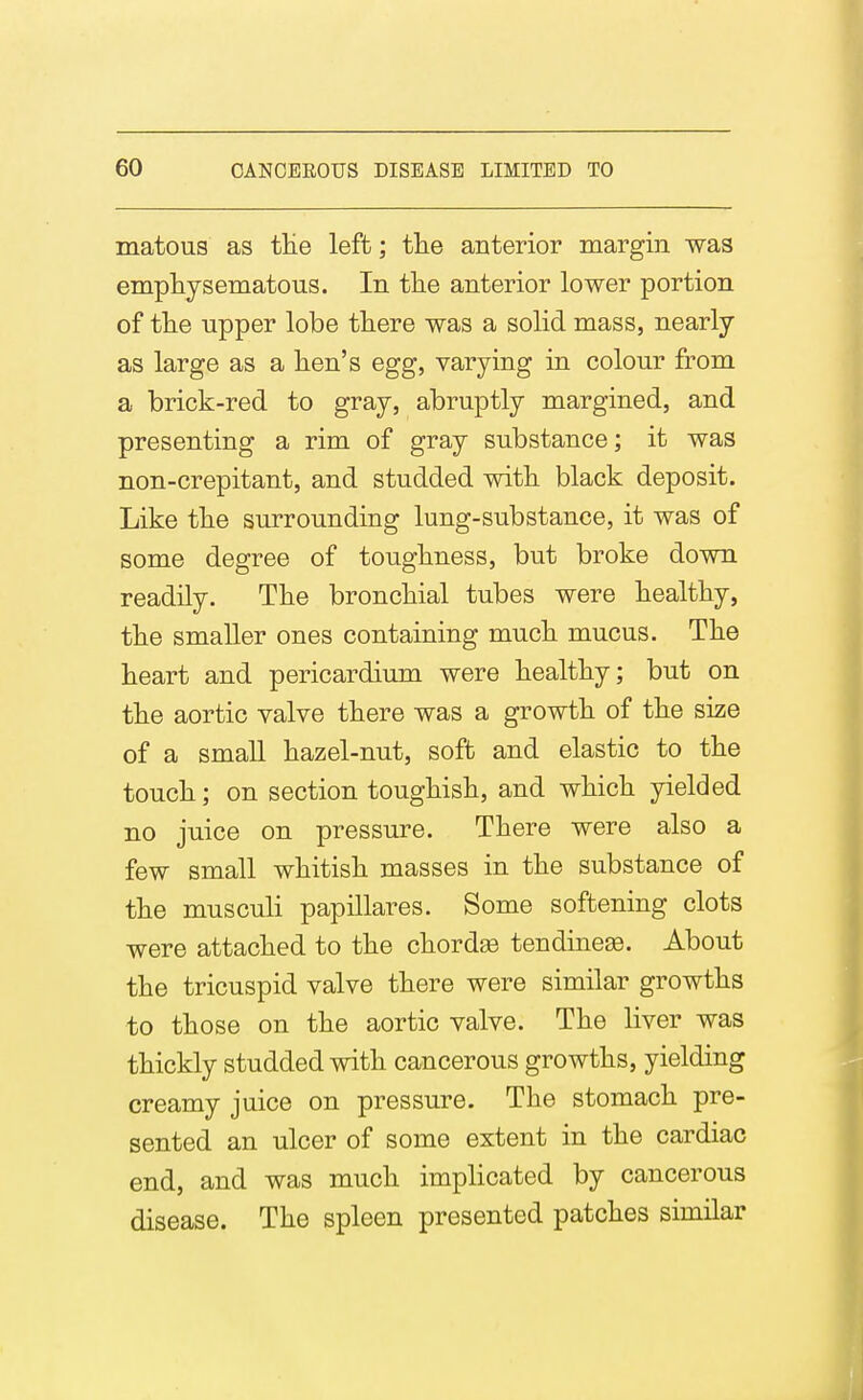 matous as tHe left; tlie anterior margin was emphysematous. In the anterior lower portion of tlie upper lobe there was a solid mass, nearly as large as a hen's egg, varying in colour from a brick-red to gray, abruptly margined, and presenting a rim of gray substance; it was non-crepitant, and studded with black deposit. Like the surrounding lung-substance, it was of some degree of toughness, but broke down readily. The bronchial tubes were healthy, the smaller ones containing much mucus. The heart and pericardium were healthy; but on the aortic valve there was a growth of the size of a small hazel-nut, soft and elastic to the touch; on section toughish, and which yielded no juice on pressure. There were also a few small whitish masses in the substance of the musculi papillares. Some softening clots were attached to the chordae tendine^. About the tricuspid valve there were similar growths to those on the aortic valve. The liver was thickly studded with cancerous growths, yielding creamy juice on pressure. The stomach pre- sented an ulcer of some extent in the cardiac end, and was much implicated by cancerous disease. The spleen presented patches similar
