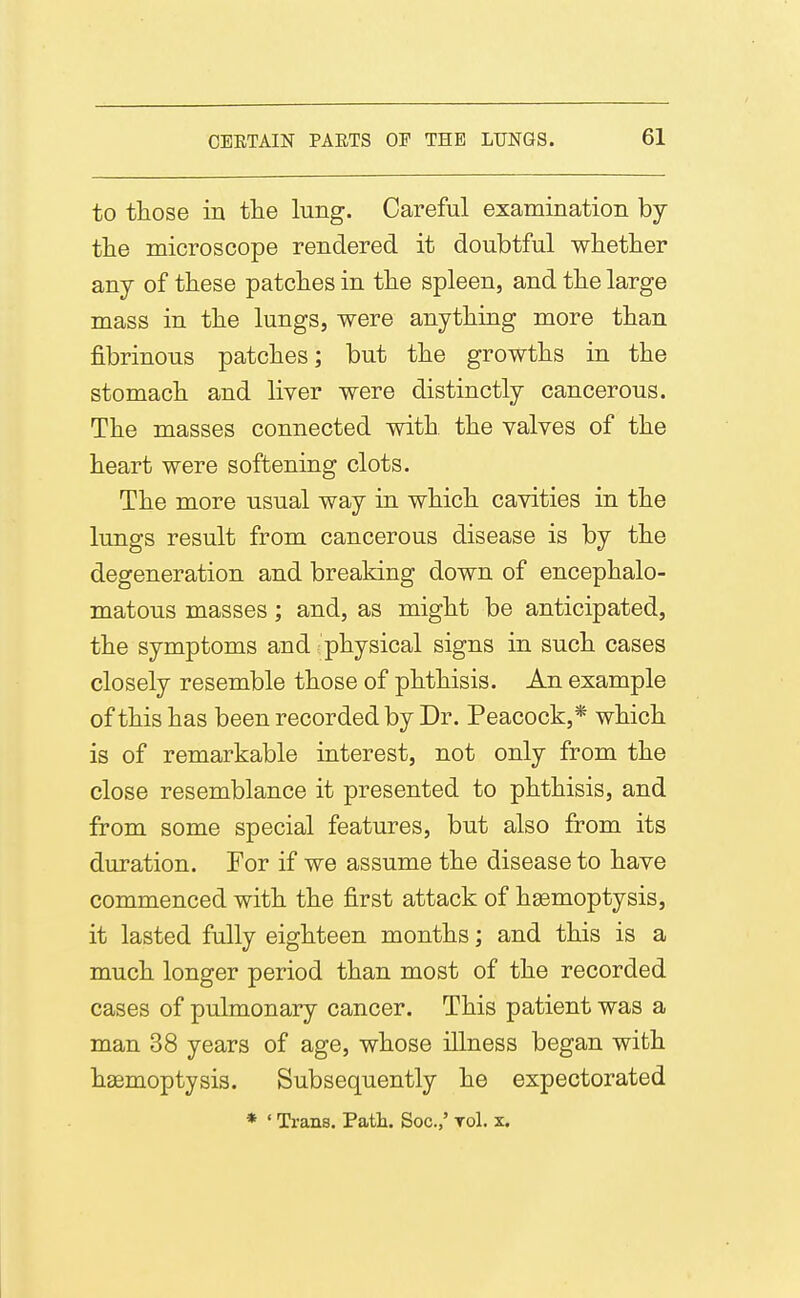 to those in the lung. Careful examination by the microscope rendered it doubtful whetlier any of these patches in the spleen, and the large mass in the lungs, were anything more than fibrinous patches; but the growths in the stomach and liver were distinctly cancerous. The masses connected with the valves of the heart were softening clots. The more usual way in which cavities in the lungs result from cancerous disease is by the degeneration and breaking down of encephalo- matous masses; and, as might be anticipated, the symptoms and physical signs in such cases closely resemble those of phthisis. An example of this has been recorded by Dr. Peacock,* which is of remarkable interest, not only from the close resemblance it presented to phthisis, and from some special features, but also from its duration. For if we assume the disease to have commenced with the first attack of haemoptysis, it lasted fully eighteen months; and this is a much longer period than most of the recorded cases of pulmonary cancer. This patient was a man 38 years of age, whose illness began with haemoptysis. Subsequently he expectorated * ' Trans. Path. Soc.,' toI. x.