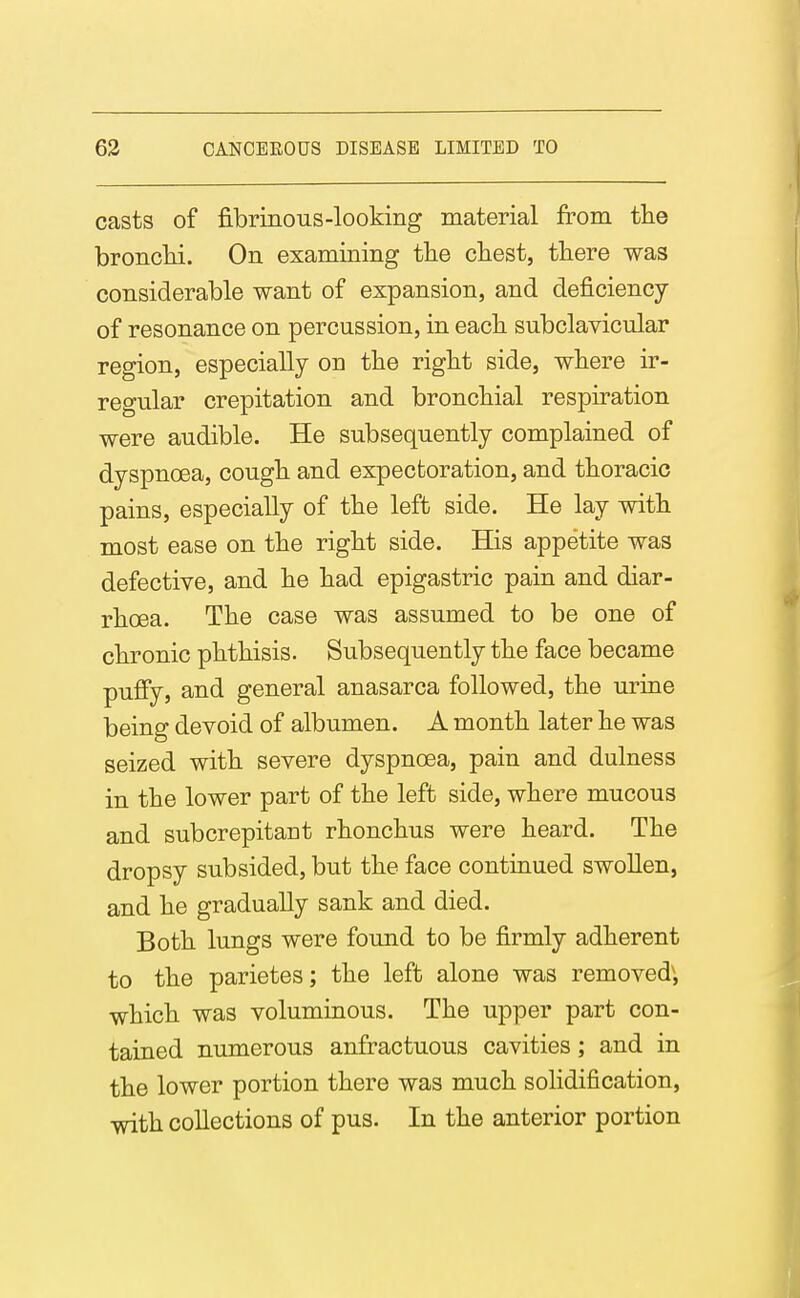 casts of fibrinous-looking material from the bronchi. On examining the chest, there was considerable want of expansion, and deficiency of resonance on percussion, in each subclavicular region, especially on the right side, where ir- regular crepitation and bronchial respiration were audible. He subsequently complained of dyspnoea, cough and expectoration, and thoracic pains, especially of the left side. He lay with most ease on the right side. His appetite was defective, and he had epigastric pain and diar- rhoea. The case was assumed to be one of chronic phthisis. Subsequently the face became pufiy, and general anasarca followed, the urine being devoid of albumen. A month later he was seized with severe dyspnoea, pain and dulness in the lower part of the left side, where mucous and subcrepitant rhonchus were heard. The dropsy subsided, but the face continued swoUen, and he gradually sank and died. Both lungs were found to be firmly adherent to the parietes; the left alone was removed', which was voluminous. The upper part con- tained numerous anfractuous cavities; and in the lower portion there was much solidification, with collections of pus. In the anterior portion