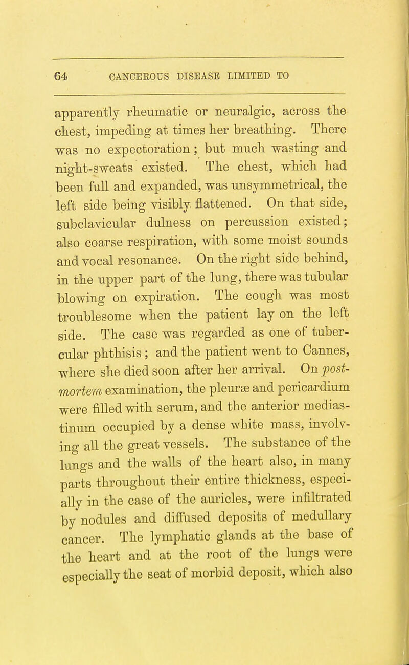 apparently rheumatic or neuralgic, across tlie chest, impeding at times her breathing. There was no expectoration; but much wasting and night-sweats existed. The chest, which had been full and expanded, was unsymmetrical, the left side being yisibly. flattened. On that side, subclavicular dulness on percussion existed; also coarse respiration, with some moist sounds and vocal resonance. On the right side behind, in the upper part of the lung, there was tubular blowing on expiration. The cough was most troublesome when the patient lay on the left side. The case was regarded as one of tuber- cular phthisis; and the patient went to Cannes, where she died soon after her arrival. On post- mortem examination, the pleurae and pericardium were filled with serum, and the anterior medias- tinum occupied by a dense white mass, involv- ing all the great vessels. The substance of the lungs and the walls of the heart also, in many parts throughout their entire thickness, especi- ally in the case of the auricles, were infiltrated by nodules and diffused deposits of medullary cancer. The lymphatic glands at the base of the heart and at the root of the lungs were especially the seat of morbid deposit, which also