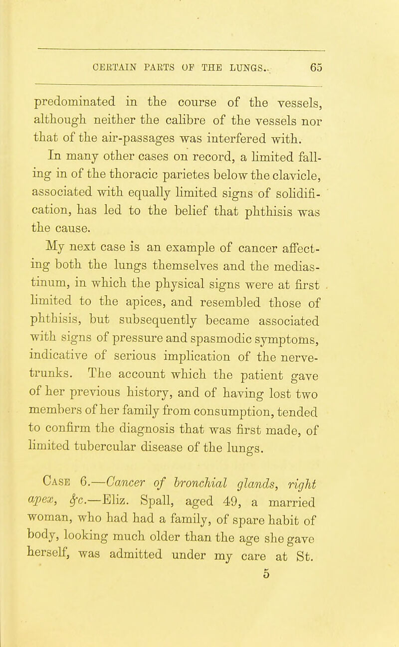 predominated in tlie course of tlie vessels, although neither the calibre of the vessels nor that of the air-passages was interfered with. In many other cases on record, a hmited fall- ing in of the thoracic parietes below the clavicle, associated with equally limited signs of solidifi- cation, has led to the belief that phthisis was the cause. My next case is an example of cancer afi'ect- ing both the lungs themselves and the medias- tinum, in which the physical signs were at first limited to the apices, and resembled those of phthisis, but subsequently became associated with signs of pressure and spasmodic symptoms, indicative of serious implication of the nerve- trunks. The account which the patient gave of her previous history, and of having lost two members of her family from consumption, tended to confirm the diagnosis that was first made, of limited tubercular disease of the lungs. Case 6.—Cancer of bronchial glands, right apex, ^c—Eliz. Spall, aged 49, a married woman, who had had a family, of spare habit of body, looking much older than the age she gave herself, was admitted under my care at St. 5