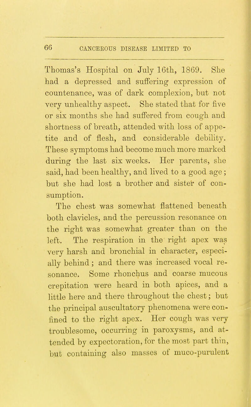 Thomas's Hospital on July 16tli, 1869. She had a depressed and suflfering expression of countenance, was of dark complexion, but not very unhealthy aspect. She stated that for five or six months she had sulSered from cough and shortness of breath, attended with loss of appe- tite and of flesh, and considerable debility. These symptoms had become much more marked during the last six weeks. Her parents, she said, had been healthy, and lived to a good age; but she had lost a brother and sister of con- sumption. The chest was somewhat flattened beneath both clavicles, and the percussion resonance on the right was somewhat greater than on the left. The respiration in the right apex was very harsh and bronchial in character, especi- ally behind ; and there was increased vocal re- sonance. Some rhonchus and coarse mucous crepitation were heard in both apices, and a little here and there throughout the chest; but the principal auscultatory phenomena were con- fined to the right apex. Her cough was very troublesome, occurring in paroxysms, and at- tended by expectoration, for the most part thin, but containing also masses of muco-purulent