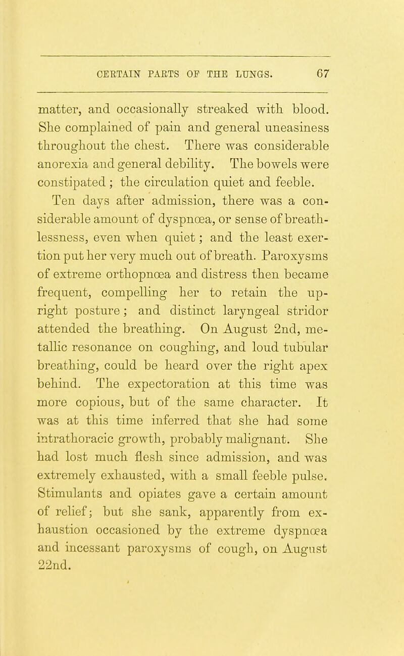 matter, and occasionally streaked with, blood. She complained of pain and general uneasiness througliout tlie chest. There was considerable anorexia and general debility. The bowels were constipated; the circulation quiet and feeble. Ten days after admission, there was a con- siderable amount of dyspnoea, or sense of breath- lessness, even when quiet; and the least exer- tion put her very much out of breath. Paroxysms of extreme orthopnoea and distress then became frequent, compelling her to retain the up- right posture; and distinct laryngeal stridor attended the breathing. On August 2nd, me- talhc resonance on coughing, and loud tubular breathing, could be heard over the right apex behind. The expectoration at this time was more copious, but of the same character. It was at this time inferred that she had some intrathoracic growth, probably malignant. She had lost much flesh since admission, and was extremely exhausted, with a small feeble pulse. Stimulants and opiates gave a certain amount of rehef; but she sank, apparently from ex- haustion occasioned by the extreme dyspnoea and incessant paroxysms of cough, on August 22nd.