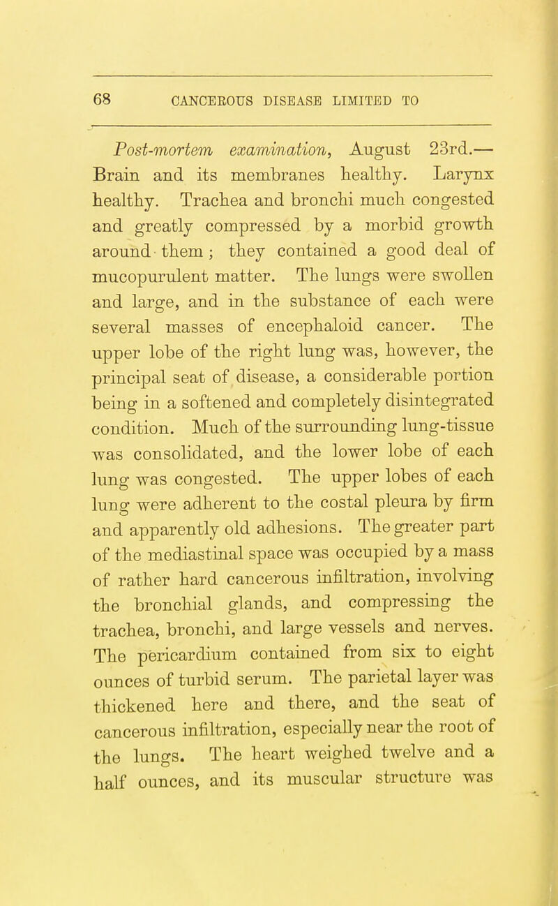 Post-mortem examination, August 23rd.— Brain and its membranes healthy. Larynx healthy. Trachea and bronchi much congested and greatly compressed by a morbid growth around them ; they contained a good deal of mucopurulent matter. The lungs were swollen and large, and in the substance of each were several masses of encephaloid cancer. The upper lobe of the right lung was, however, the principal seat of disease, a considerable portion being in a softened and completely disintegrated condition. Much of the surrounding lung-tissue was consolidated, and the lower lobe of each lung was congested. The upper lobes of each lung were adherent to the costal pleura by firm and apparently old adhesions. The greater part of the mediastinal space was occupied by a mass of rather hard cancerous infiltration, involving the bronchial glands, and compressing the trachea, bronchi, and large vessels and nerves. The pericardium contained from six to eight ounces of turbid serum. The parietal layer was thickened here and there, and the seat of cancerous infiltration, especially near the root of the lungs. The heart weighed twelve and a half ounces, and its muscular structure was