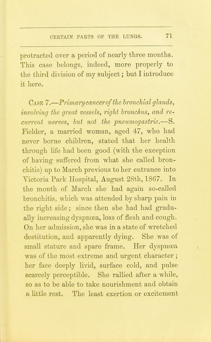 protracted over a period of nearly three montlis. This case belongs, indeed, more properly to the third division of my subject; but I introduce it here. Case 7.—Primary cancer of the bronchial glands, involving the great vessels, right bronchus, and re- current nerves, but not the pneicmogastric.—S. Fielder, a married woman, aged 47, who had never borne children, stated that her health through life had been good (with the exception of having suffered from what she called bron- chitis) up to March previous to her entrance into Yictoria Park Hospital, August 28th, 1867. In the month of March she had again so-called bronchitis, which was attended by sharp pain in the right side; since then she had had gradu- ally increasing dyspnoea, loss of flesh and cough. On her admission, she was in a state of wretched destitution, and apparently dying. She was of small stature and spare frame. Her dyspnoea was of the most extreme and urgent character ; her face deeply livid, surface cold, and pulse scarcely perceptible. She rallied after a while, so as to be able to take nourishment and obtain a little rest. The least exertion or excitement