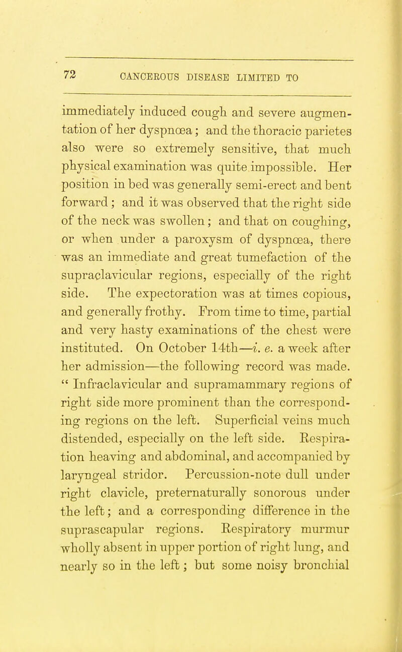 73 immediately induced cougli and severe augmen- tation of lier dyspnoea; and the thoracic parietes also were so extremely sensitive, that much physical examination was quite impossible. Her position in bed was generally semi-erect and bent forward; and it was observed that the right side of the neck was swollen; and that on coughing, or when under a paroxysm of dyspnoea, there was an immediate and great tumefaction of the supraclavicular regions, especially of the right side. The expectoration was at times copious, and generally frothy. From time to time, partial and very hasty examinations of the chest were instituted. On October 14th—i. e. a week after her admission—the following record was made.  Infraclavicular and supramammary regions of right side more prominent than the correspond- ing regions on the left. Superficial veins much distended, especially on the left side. Respira- tion heaving and abdominal, and accompanied by laryngeal stridor. Percussion-note dull under right clavicle, preternaturally sonorous under the left; and a corresponding difference in the suprascapular regions. Respiratory murmur wholly absent in upper portion of right lung, and nearly so in the left; but some noisy bronchial