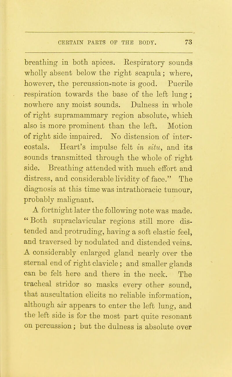 breathing in both apices. Respiratory sounds wholly absent below the right scapula; where, however, the percussion-note is good. Puerile respiration towards the base of the left lung ; nowhere any moist sounds. Dulness in whole of right supramammary region absolute, which also is more prominent than the left. Motion of right side impaired. No distension of inter- costals. Heart's impulse felt in situ, and its sounds transmitted through the whole of right side. Breathing attended with much effort and distress, and considerable lividity of face. The diagnosis at this time was intrathoracic tumour, probably mahgnant. A fortnight later the following note was made. *' Both supraclavicular regions still more dis- tended and protruding, having a soft elastic feel, and traversed by nodulated and distended veins. A considerably enlarged gland nearly over the sternal end of right clavicle; and smaller glands can be felt here and there in the neck. The tracheal stridor so masks every other sound, that auscultation elicits no reliable information, although air appears to enter the left lung, and the left side is for the most part quite resonant on percussion; but the dulness is absolute over