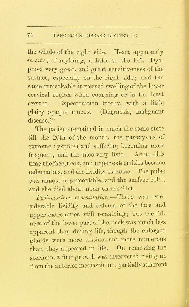 tlie whole of the right side. Heart apparently in situ; if anything, a little to the left. Dys- pnoea very great, and great sensitiveness of the surface, especially on the right side; and the same remarkable increased swelhng of the lower cervical region when coughing or in the least excited. Expectoration frothy, with a little glairy opaque mucus. (Diagnosis, malignant disease.) The patient remained in much the same state till the 20th of the month, the paroxysms of extreme dyspnoea and suffering becoming more frequent, and the face very livid. About this time the face,neck, and upper extremities became oedematous, and the lividity extreme. The pulse was almost imperceptible, and the surface cold; and she died about noon on the 21st. Post-mortem examination.—There was con- siderable lividity and oedema of the face and upper extremities still remaining; but the ful- ■ ness of the lower part of the neck was much less apparent than during hfe, though the enlarged glands were more distinct and more numerous than they appeared in life. On removing the sternum, a firm growth was discovered rising up from the anterior mediastinum, partially adherent