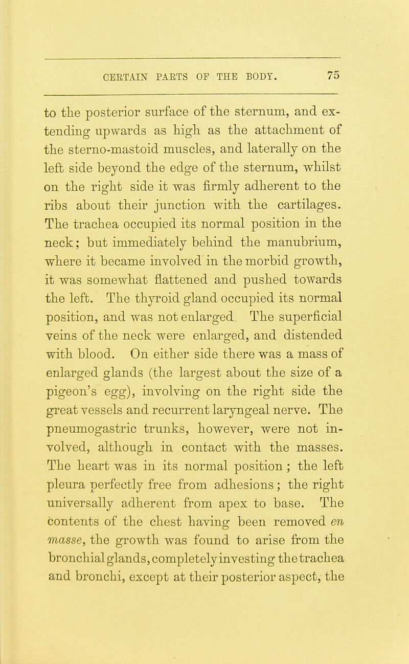 to the posterior surface of the sternum, and ex- tending upwards as high as the attachment of the sterno-mastoid muscles, and laterally on the left side beyond the edge of the sternum, whilst on the right side it was firmly adherent to the ribs about their junction with the cartilages. The trachea occupied its normal position in the neck; but immediately behind the manubrium, where it became involved in the morbid growth, it was somewhat flattened and pushed towards the left. The thyroid gland occupied its normal position, and was not enlarged. The superficial veins of the neck were enlarged, and distended with blood. On either side there was a mass of enlarged glands (the largest about the size of a pigeon's egg), involving on the right side the great vessels and recurrent laryngeal nerve. The pneumogastric trunks, however, were not in- volved, although in contact with the masses. The heart was in its normal position; the left pleura perfectly free from adhesions; the right universally adherent from apex to base. The contents of the chest having been removed en masse, the growth was found to arise from the bronchial glands, completely investing the trachea and bronchi, except at their posterior aspect, the