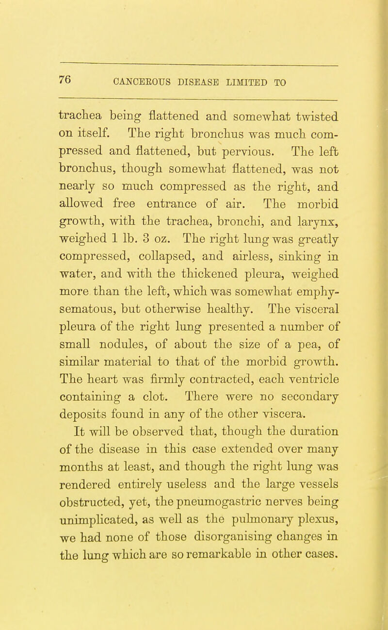 tracliea being flattened and somewhat twisted on itself. The right bronchus was much com- pressed and flattened, but pervious. The left bronchus, though somewhat flattened, was not nearly so much compressed as the right, and allowed free entrance of air. The morbid growth, with the trachea, bronchi, and larynx, weighed 1 lb. 3 oz. The right lung was greatly compressed, collapsed, and airless, sinking in water, and with the thickened pleura, weighed more than the left, which was somewhat emphy- sematous, but otherwise healthy. The visceral pleura of the right lung presented a number of small nodules, of about the size of a pea, of similar material to that of the morbid growth. The heart was firmly contracted, each ventricle containing a clot. There were no secondary deposits found in any of the other viscera. It will be observed that, though the duration of the disease in this case extended over many months at least, and though the right lung was rendered entirely useless and the large vessels obstructed, yet, the pneumogastric nerves being unimplicated, as well as the pulmonary plexus, we had none of those disorganising changes in the lung which are so remarkable in other cases.