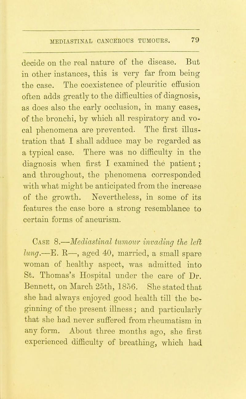 decide on the real nature of tlie disease. But in otlier instances, this is very far from being the case. The coexistence of pleuritic effusion often adds greatly to the difficulties of diagnosis, as does also the early occlusion, in many cases, of the bronchi, by which all respiratory and vo- cal phenomena are prevented. The first illus- tration that I shall adduce may be regarded as a typical case. There was no difficulty in the diagnosis when first I examined the patient; and throughout, the phenomena corresponded with what might be anticipated from the increase of the growth. Nevertheless, in some of its features the case bore a strong resemblance to certain forms of aneurism. Case 8.—Mediastinal tumour invading the left lung.—E. R—, aged 40, married, a small spare woman of healthy aspect, was admitted into St. Thomas's Hospital under the care of Dr. Bennett, on March 25th, 18o6. She stated that she had always enjoyed good health till the be- ginning of the present illness ; and particularly that she had never suffered from rheumatism in any form. About three m.onths ago, she first experienced difficulty of breathing, which had