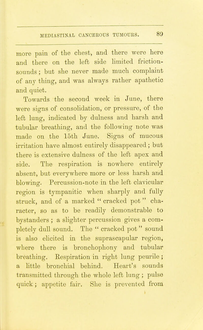 more pain of the chest, and there were here and there on the left side limited friction- sounds ; but she never made much complaint of anj thing, and was always rather apathetic and quiet. Towards the second week in June, there were signs of consolidaition, or pressure, of the left lung, indicated by dulness and harsh and tubular breathing, and the following note was made on the 15th June. Signs of mucous irritation have almost entirely disappeared; but there is extensive dulness of the left apex and side. The respiration is nowhere entirely absent, but everywhere more or less harsh and blowing. Percussion-note in the left clavicular region is tympanitic when sharply and fully struck, and of a marked  cracked pot  cha- racter, so as to be readily demonstrable to bystanders ; a slighter percussion gives a com- pletely dull sound. The  cracked pot  sound is also elicited in the suprascapular region, where there is bronchophony and tubular breathing. Respiration in right lung peurile ; a little bronchial behind. Heart's sounds transmitted through the whole left lung ; pulse quick; appetite fair. She is prevented from
