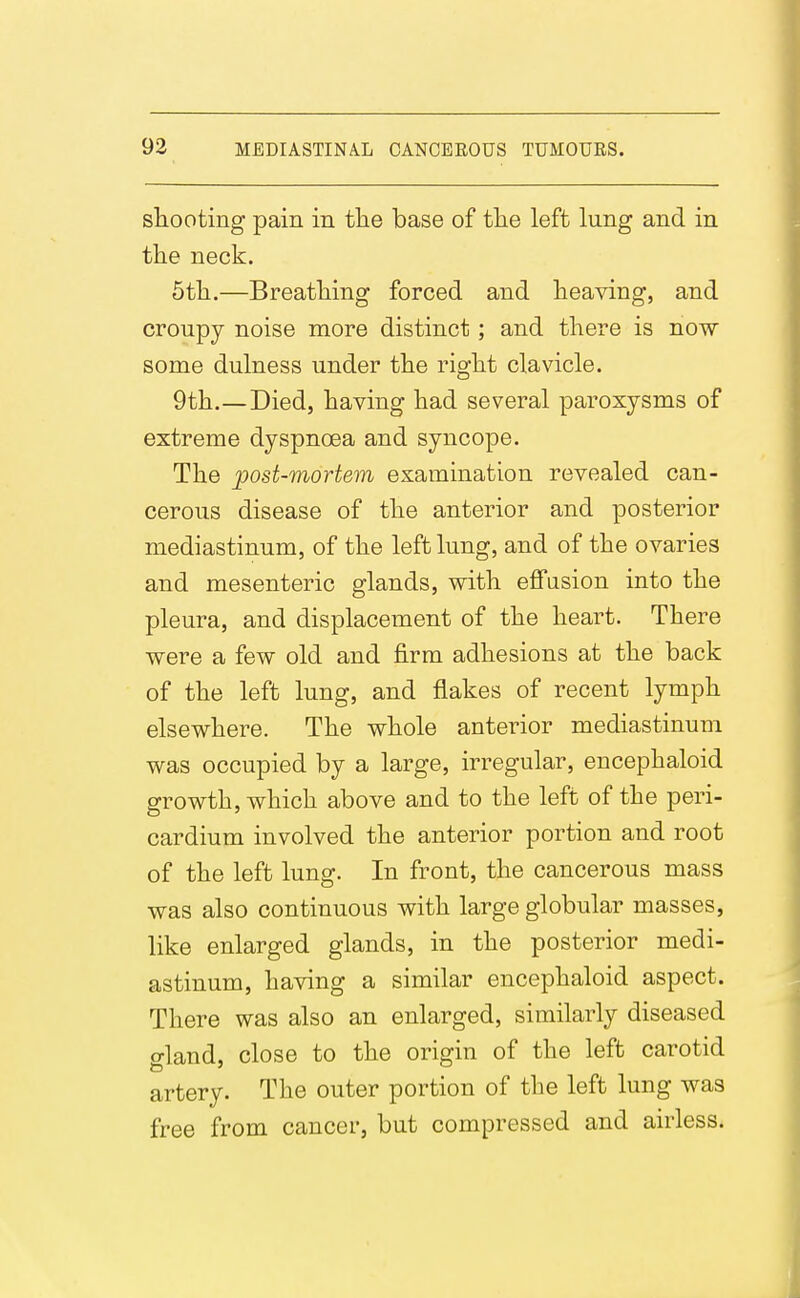 sliooting pain in the base of tlie left lung and in the neck. 5th.—Breathing forced and heaving, and croupy noise more distinct ; and there is now some dulness under the right clavicle. 9th.—Died, having had several paroxysms of extreme dyspnoea and syncope. The post-mortem examination revealed can- cerous disease of the anterior and posterior mediastinum, of the left lung, and of the ovaries and mesenteric glands, with effasion into the pleura, and displacement of the heart. There were a few old and firm adhesions at the back of the left lung, and flakes of recent lymph elsewhere. The whole anterior mediastinum was occupied by a large, irregular, encephaloid growth, which above and to the left of the peri- cardium involved the anterior portion and root of the left lung. In front, the cancerous mass was also continuous with large globular masses, like enlarged glands, in the posterior medi- astinum, having a similar encephaloid aspect. There was also an enlarged, similarly diseased gland, close to the origin of the left carotid artery. The outer portion of the left lung was free from cancer, but compressed and airless.