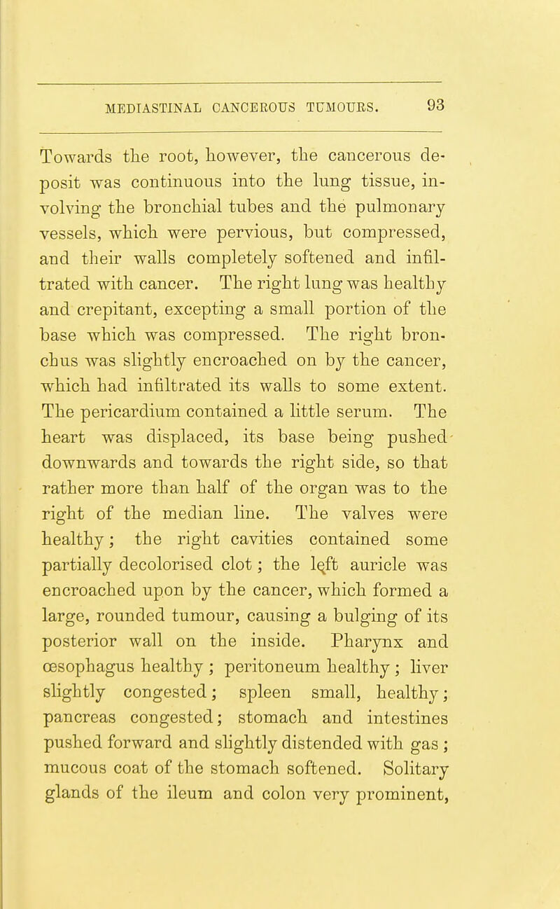 Towards tlie root, however, the cancerous de- posit was continuous into the lung tissue, in- volving the bronchial tubes and the pulmonary vessels, which were pervious, but compressed, and tlieir walls completely softened and infil- trated with cancer. The right lung was healtLy and crepitant, excepting a small portion of the base which was compressed. The right bron- chus was slightly encroached on by the cancer, which had infiltrated its walls to some extent. The pericardium contained a little serum. The heart was displaced, its base being pushed- downwards and towards the right side, so that rather more than half of the organ was to the right of the median line. The valves were healthy; the right cavities contained some partially decolorised clot; the l^ft auricle was encroached upon by the cancer, which formed a large, rounded tumour, causing a bulging of its posterior wall on the inside. Pharynx and oesophagus healthy ; peritoneum healthy; liver slightly congested; spleen small, healthy; pancreas congested; stomach and intestines pushed forward and shghtly distended with gas ; mucous coat of the stomach softened. Solitary glands of the ileum and colon very prominent,