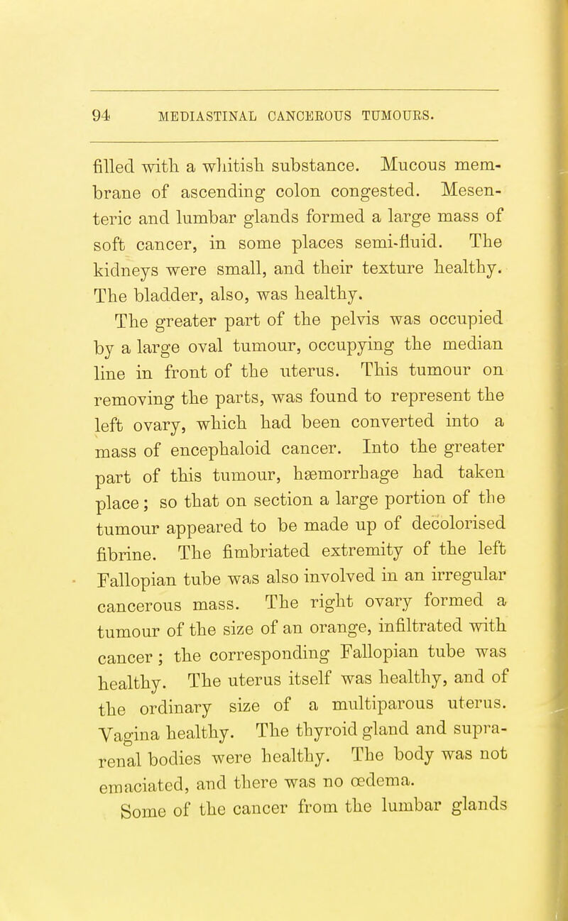 filled witli a wliitisli substance. Mucous mem- brane of ascending colon congested. Mesen- teric and lumbar glands formed a large mass of soft cancer, in some places semi-fluid. The kidneys were small, and their texture healthy. The bladder, also, was healthy. The greater part of the pelvis was occupied by a large oval tumour, occupying the median line in front of the uterus. This tumour on removing the parts, was found to represent the left ovary, which had been converted into a mass of encephaloid cancer. Into the greater part of this tumour, haemorrhage had taken place; so that on section a large portion of the tumour appeared to be made up of decolorised fibrine. The fimbriated extremity of the left Fallopian tube was also involved in an irregular cancerous mass. The right ovary formed a tumour of the size of an orange, infiltrated with cancer; the corresponding Fallopian tube was healthy. The uterus itself was healthy, and of the ordinary size of a muciparous uterus. Vagina healthy. The thyroid gland and supra- renal bodies were healthy. The body was not emaciated, and there was no oedema. Some of the cancer from the lumbar glands
