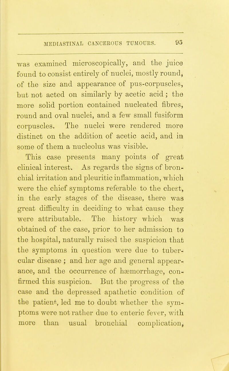 was examined microscopically, and the juice found to consist entirely of nuclei, mostly round, of the size and appearance of pus-corpuscles, but not acted on similarly by acetic acid; the more solid portion contained nucleated fibres, round and oval nuclei, and a few small fusiform corpuscles. The nuclei were rendered more distinct on the addition of acetic acid, and in some of them a nucleolus was visible. This case presents many points of great clinical interest. As regards the signs of bron- chial irritation and pleuritic inflammation, which were the chief symptoms referable to the cheet, in the early stages of the disease, there was great diflBculty in deciding to what cause they were attributable. The history which was obtained of the case, prior to her admission to the hospital, naturally raised the suspicion that the symptoms in question were due to tuber- cular disease ; and her age and general appear- ance, and the occurrence of hsemorrhage, con- firmed this suspicion. But the progress of the case and the depressed apathetic condition of the patient, led me to doubt whether the sym- ptoms were not rather due to enteric fever, with more than usual bronchial complication.