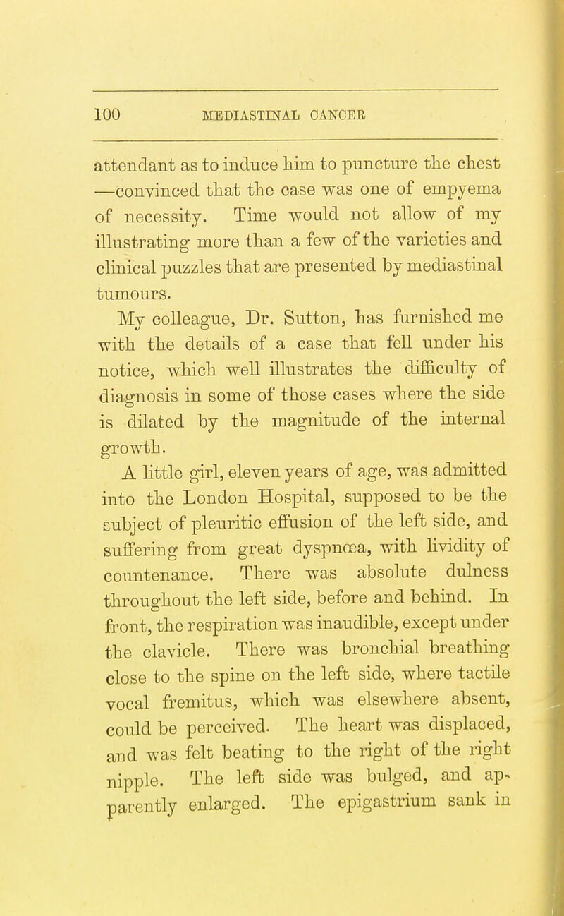 attendant as to induce laim to puncture the chest —convinced that the case was one of empyema of necessity. Time would not allow of my illustrating more than a few of the varieties and clinical puzzles that are presented by mediastinal tumours. My colleague, Dr. Sutton, has furnished me with the details of a case that fell under his notice, which well illustrates the difficulty of diagnosis in some of those cases where the side is dilated by the magnitude of the internal growth. A little girl, eleven years of age, was admitted into the London Hospital, supposed to be the subject of pleuritic effusion of the left side, and suffering from great dyspnoea, with lividity of countenance. There was absolute dulness throughout the left side, before and behind. In front, the respiration was inaudible, except under the clavicle. There was bronchial breathing close to the spine on the left side, where tactile vocal fremitus, which was elsewhere absent, could be perceived. The heart was displaced, and was felt beating to the right of the right nipple. The left side was bulged, and ap- parently enlarged. The epigastrium sank in