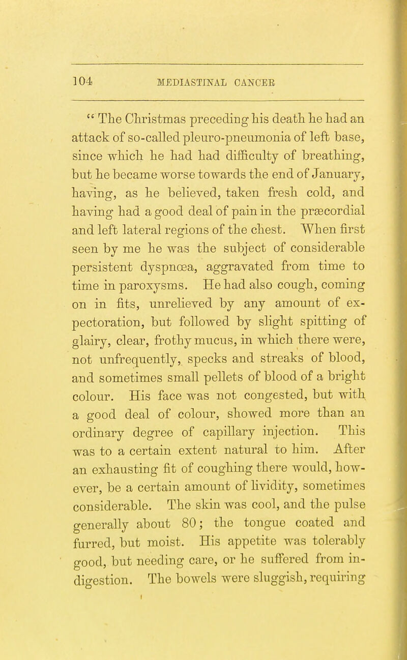  The Ciiristmas preceding his death he had an attack of so-called pleuro-pneumonia of left base, since which he had had difficulty of breathing, but he became worse towards the end of January, having, as he believed, taken fcesh cold, and having had a good deal of pain in the preecordial and left lateral regions of the chest. When first seen by me he was the subject of considerable persistent dyspnoea, aggravated from time to time in paroxysms. He had also cough, coming on in fits, unrelieved by any amount of ex- pectoration, but followed by slight spitting of glairy, clear, frothy mucus, in which there were, not unfrequently, specks and streaks of blood, and sometimes small pellets of blood of a bright colour. His face was not congested, but with a good deal of colour, showed more than an ordinary degree of capillary injection. This was to a certain extent natural to him. After an exhausting fit of coughing there would, how- ever, be a certain amount of hvidity, sometimes considerable. The skin was cool, and the pulse generally about 80; the tongue coated and furred, but moist. His appetite was tolerably good, but needing care, or he suffered from in- digestion. The bowels were sluggish, requiring
