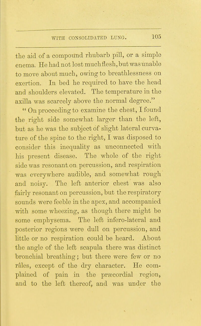 tlie aid of a componiid rliubarb pill, or a simple enema. He had not lost muchfleslijbntwasunable to move about much, owing to breathlessness on exertion. In bed he required to have the head and shoulders elevated. The temperature in the axilla was scarcely above the normal degree.  On proceeding to examine the chest, I found the right side somewhat larger than the left, but as he was the subject of slight lateral curva- ture of the spine to the right, I was disposed to consider this inequality as unconnected with his present disease. The whole of the right side was resonant on percussion, and respiration was everywhere audible, and somewhat rough and noisy. The left anterior chest was also fairly resonant on percussion, but the respiratory sounds were feeble in the apex, and accompanied with some wheezing, as though there might be some emphysema. The left infero-lateral and posterior regions were dull on percussion, and httle or no respiration could be heard. About the angle of the left scapula there was distinct bronchial breathing; but there were few or no rales, except of the dry character. He com- plained of pain in the preecordial region, and to the left thereof, and was under the