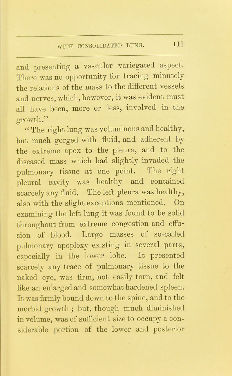 and presenting a vascular variegated aspect. There was no opportunity for tracing minutely the relations of the mass to the different vessels and nerves, which, however, it was evident must all have been, more or less, involved in the growth.  The right lung was voluminous and healthy, but much gorged with fluid, and adherent by the extreme apex to the pleura, and to the diseased mass which had shghtly invaded the pulmonary tissue at one point. The right plem-al cavity was healthy and contained scarcely any fluid, The left pleura was healthy, also with the slight exceptions mentioned. On examining the left lung it was found to be solid throughout from extreme congestion and efiu- sion of blood. Large masses of so-called pulmonary apoplexy existing in several parts, especially in the lower lobe. It presented scarcely any trace of pulmonary tissue to the naked eye, was firm, not easily torn, and felt hke an enlarged and somewhat hardened spleen. It was firmly bound down to the spine, and to the morbid growth ; but, though much diminished in volume, was of sufficient size to occupy a con- siderable portion of the lower and posterior