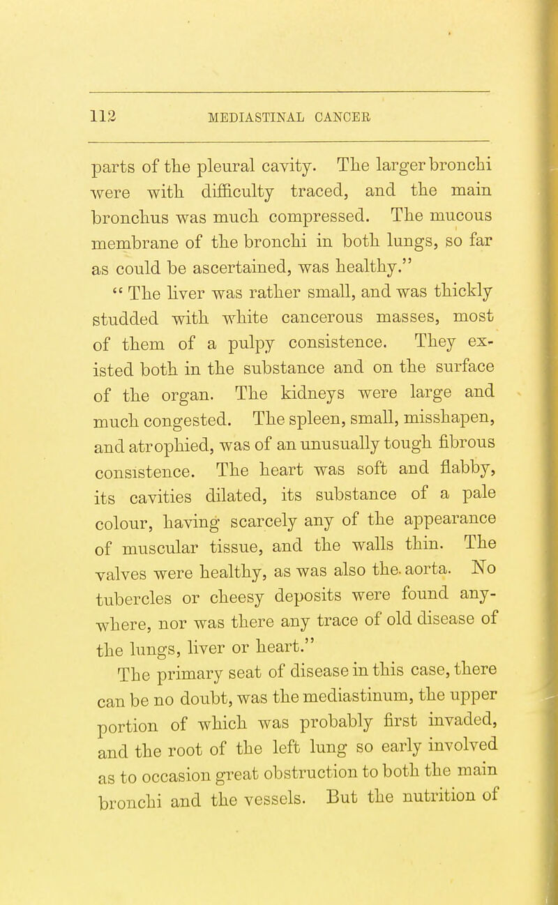 parts of the pleural cavity. Tlie larger bronchi were with difficulty traced, and the main bronchus was much compressed. The mucous membrane of the bronchi in both lungs, so far as could be ascertained, was healthy.  The hver was rather small, and was thickly studded with white cancerous masses, most of them of a pulpy consistence. They ex- isted both in the substance and on the surface of the organ. The kidneys were large and much congested. The spleen, small, misshapen, and atrophied, was of an unusually tough fibrous consistence. The heart was soft and flabby, its cavities dilated, its substance of a pale colour, having scarcely any of the appearance of muscular tissue, and the walls thin. The valves were healthy, as was also the. aorta. No tubercles or cheesy deposits were found any- where, nor was there any trace of old disease of the hmgs, liver or heart. The primary seat of disease in this case, there can be no doubt, was the mediastinum, the upper portion of which was probably first invaded, and the root of the left lung so early involved as to occasion great obstruction to both the main bronchi and the vessels. But the nutrition of