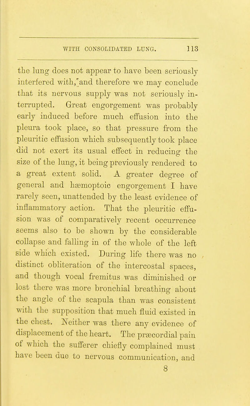 the lung does not appear to liave been seriously interfered witlij'^and therefore we may conclude that its nervous supply was not seriously in- terrupted. Great engorgement was probably early induced before much effusion into the pleura took place, so that pressure from the pleuritic effusion which subsequently took place did not exert its usual effect in reducins: the size of the lung, it being previously rendered to a great extent solid. A greater degree of general and hgemoptoic engorgement I have rarely seen, unattended by the least evidence of inflammatory action. That the pleuritic effu- sion was of camparatively recent occurrence seems also to be shown by the considerable collapse and falhng in of the whole of the left side which existed. During life there was no , distinct obHteration of the intercostal spaces, and though vocal fremitus was diminished or lost there was more bronchial breathing about the angle of the scapula than was consistent with the supposition that much fluid existed in the chest. Neither was there any evidence of displacement of the heart. The precordial pain of which the sufferer chiefly complained must have been due to nervous communication, and 8