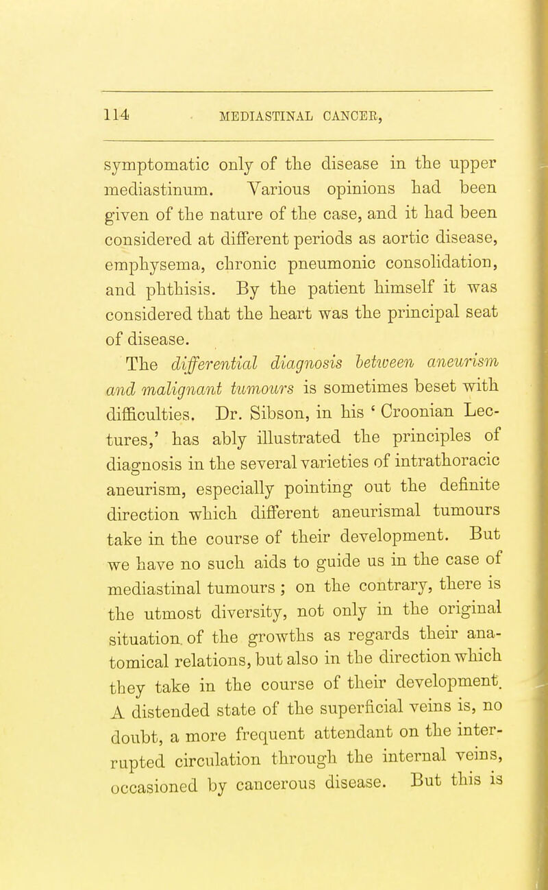 symptomatic only of tlie disease in tlie upper mediastinum. Yarious opinions liad been given of tine nature of tlie case, and it liad been considered at different periods as aortic disease, empbysema, cbronic pneumonic consolidation, and pbthisis. By tbe patient bimself it was considered tbat the beart was tbe principal seat of disease. Tbe differential diagnosis hetween aneurism and malignant tumours is sometimes beset witb diflaculties. Dr. Sibson, in bis ' Croonian Lec- tures,' bas ably illustrated tbe principles of diagnosis in tbe several varieties of intratboracic aneurism, especially pointing out tbe definite direction wbicb different aneurismal tumours take in tbe course of tbeir development. But we bave no sucb aids to guide us in tbe case of mediastinal tumours ; on tbe contrary, tbere is tbe utmost diversity, not only in tbe original situation, of tbe growtbs as regards tbeir ana- tomical relations, but also in tbe direction wbicb tbey take in tbe course of tbeir development. A distended state of tbe superficial veins is, no doubt, a more frequent attendant on tbe inter- rupted circulation tbrougb tbe internal veins, occasioned by cancerous disease. But tbis is