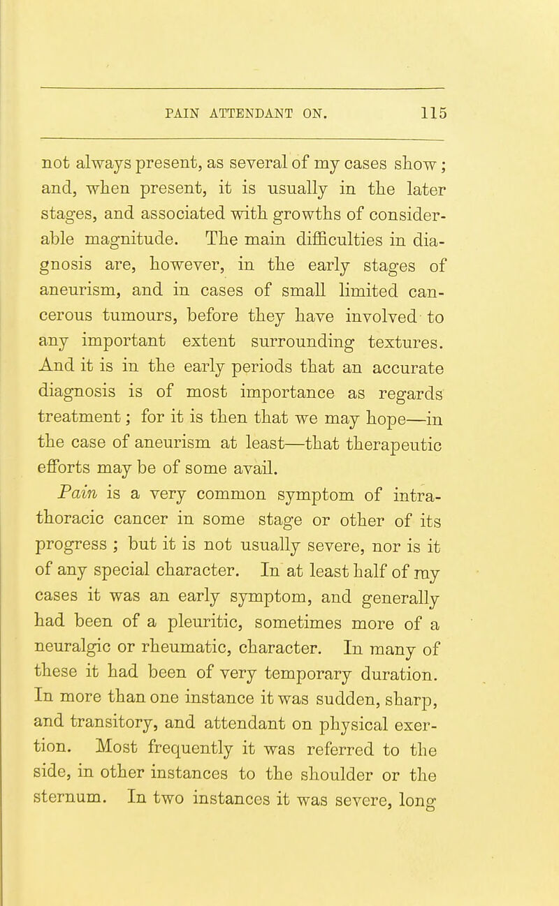 not always present, as several of my cases show; and, when present, it is usually in the later stages, and associated with growths of consider- able magnitude. The main diflSculties in dia- gnosis are, however, in the early stages of aneurism, and in cases of small limited can- cerous tumours, before they have involved to any important extent surrounding textures. And it is in the early periods that an accurate diagnosis is of most importance as regards treatment; for it is then that we may hope—in the case of aneurism at least—that therapeutic efforts may be of some avail. Pain is a very common symptom of intra- thoracic cancer in some stage or other of its progress ; but it is not usually severe, nor is it of any special character. In at least half of ray cases it was an early symptom, and generally had been of a pleuritic, sometimes more of a neuralgic or rheumatic, character. In many of these it had been of very temporary duration. In more than one instance it was sudden, sharp, and transitory, and attendant on physical exer- tion. Most frequently it was referred to the side, in other instances to the shoulder or the sternum. In two instances it was severe, long