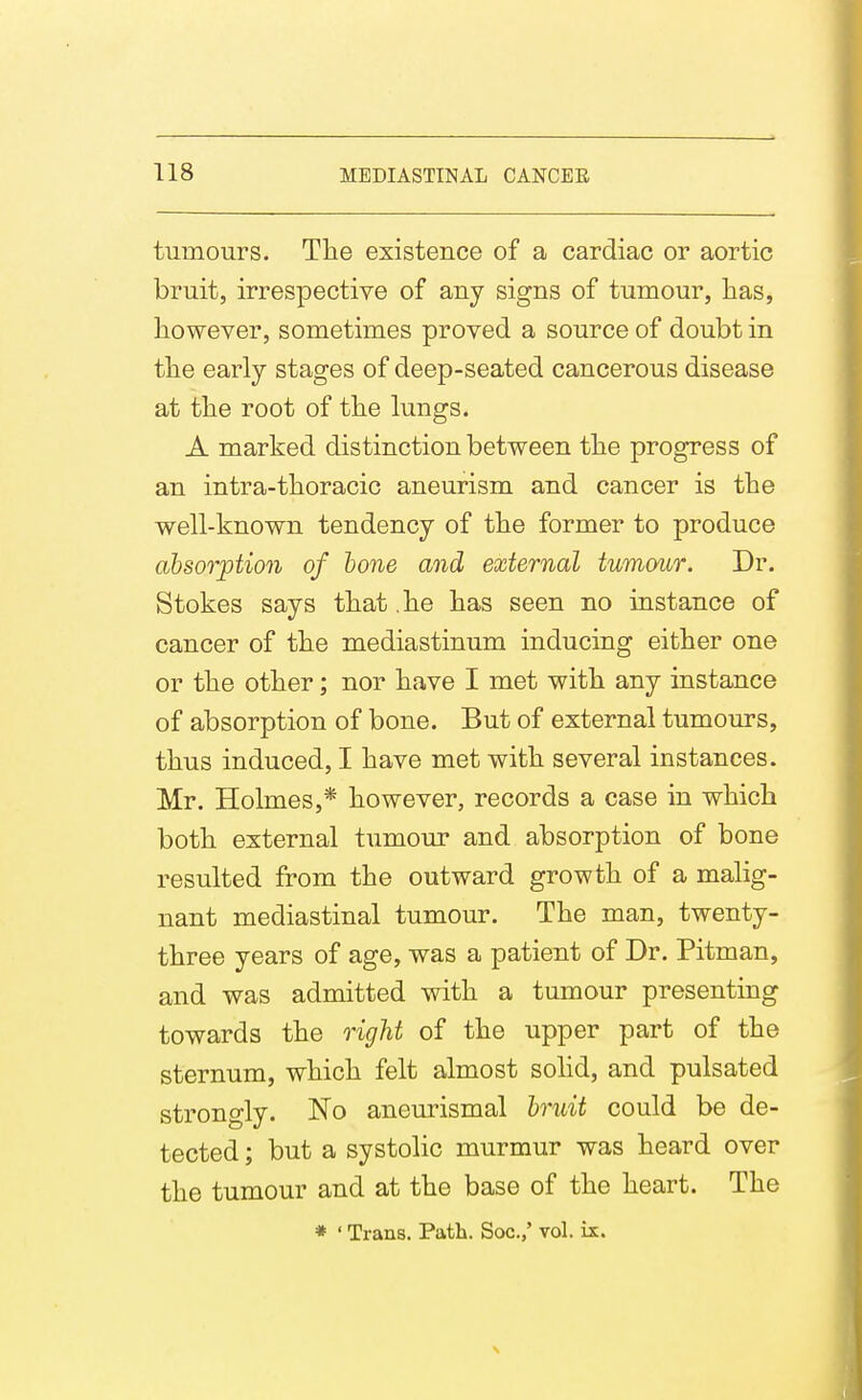 tumours. Tlie existence of a cardiac or aortic bruit, irrespective of any signs of tumour, Has, liowever, sometimes proved a source of doubt in the early stages of deep-seated cancerous disease at tlie root of tlie lungs. A marked distinction between tlie progress of an intra-tlioracic aneurism and cancer is the well-known tendency of the former to produce absorption of hone and external tumour. Dr. Stokes says that .he has seen no instance of cancer of the mediastinum inducing either one or the other; nor have I met with any instance of absorption of bone. But of external tumours, thus induced, I have met with several instances. Mr. Holmes,* however, records a case in which both external tumour and absorption of bone resulted from the outward growth of a malig- nant mediastinal tumour. The man, twenty- three years of age, was a patient of Dr. Pitman, and was admitted with a tumour presenting towards the right of the upper part of the sternum, which felt almost solid, and pulsated strongly. No aneurismal bruit could be de- tected ; but a systolic murmur was heard over the tumour and at the base of the heart. The