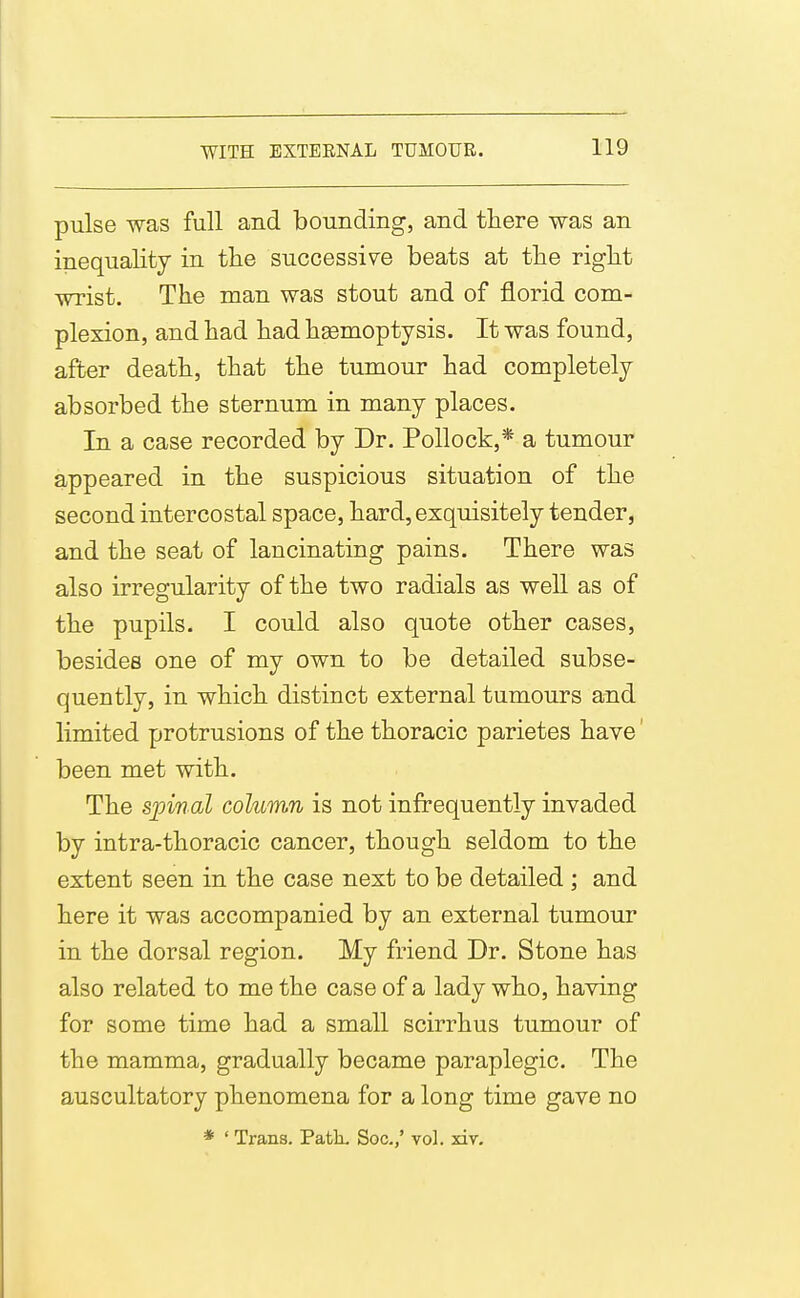WITH EXTEENAL TUMOUR. pulse was full and bounding, and there was an inequality in the successive beats at the right wrist. The man was stout and of florid com- plexion, and had had hgemoptysis. It was found, after death, that the tumour had completely absorbed the sternum in many places. In a case recorded by Dr. Pollock,* a tumour appeared in the suspicious situation of the second intercostal space, hard, exquisitely tender, and the seat of lancinating pains. There was also irregularity of the two radials as well as of the pupils. I could also quote other cases, besides one of my own to be detailed subse- quently, in which distinct external tumours and limited protrusions of the thoracic parietes have' been met with. The spinal column is not infrequently invaded by intra-thoracic cancer, though seldom to the extent seen in the case next to be detailed j and here it was accompanied by an external tumour in the dorsal region. My friend Dr. Stone has also related to me the case of a lady who, having for some time had a small scirrhus tumour of the mamma, gradually became paraplegic. The auscultatory phenomena for a long time gave no