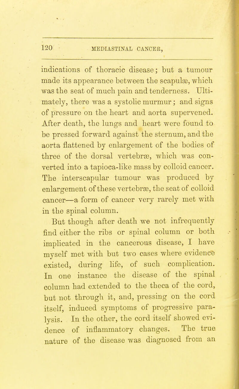 indications of thoracic disease; but a tumour made its appearance between tlie scapulge, which was the seat of much pain and tenderness. Ulti- mately, there was a systolic murmur; and signs of pressure on the heart and aorta supervened. After death, the lungs and heart were found to be pressed forward against the sternum, and the aorta flattened by enlargement of the bodies of three of the dorsal vertebrge, which was con- verted into a tapioca-like mass by colloid cancer. The interscapular tumour was produced by enlargement of these vertebree, the seat of colloid cancer—a form of cancer very rarely met with in the spinal column. But though after death we not infrequently find either the ribs or spinal column or both implicated in the cancerous disease, I have myself met with but two cases where evidence existed, during hfe, of such comphcation. In one instance the disease of the spinal column had extended to the theca of the cord, but not through it, and, pressing on the cord itself, induced symptoms of progressive para- lysis. In the other, the cord itself showed evi- dence of inflammatory changes. The true nature of the disease was diagnosed from an