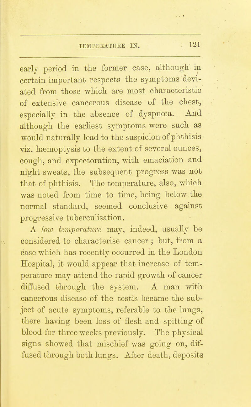 early period in the former case, altliougb. in certain important respects tlie symptoms devi- ated from those which are most characteristic of extensive cancerous disease of the chest, especially in the absence of dyspnoea. And although the earhest symptoms were such as would naturally lead to the suspicion of phthisis viz. haemoptysis to the extent of several ounces, cough, and expectoration, with emaciation and night-sweats, the subsequent progress was not that of phthisis. The temperature, also, which was noted from time to time, being below the normal standard, seemed conclusive against progressive tubercuhsation. A loio temperature may, indeed, usually be considered to characterise cancer; but, from a case which has recently occurred in the London Hospital, it would appear that increase of tem- perature may attend the rapid growth of cancer diffused through the system. A man with cancerous disease of the testis became the sub- ject of acute symptoms, referable to the lungs, there having been loss of flesh and spitting of blood for three weeks previously. The physical signs showed that mischief was going on, dif- fused through both lungs. After death, deposits