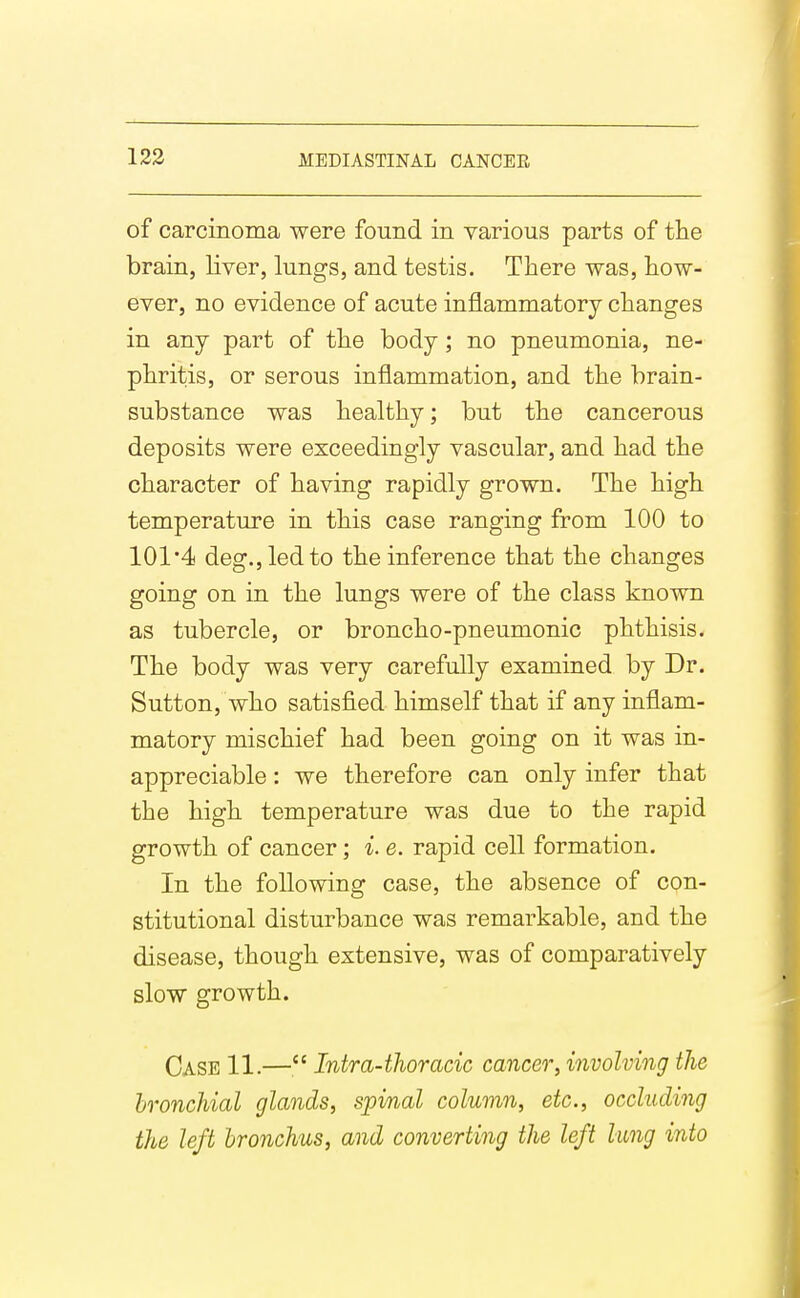 of carcinoma were found in various parts of the brain, liver, lungs, and testis. There was, how- ever, no evidence of acute inflammatory changes in any part of the body; no pneumonia, ne- phritis, or serous inflammation, and the brain- substance was healthy; but the cancerous deposits were exceedingly vascular, and had the character of having rapidly grown. The high temperature in this case ranging from 100 to 101*4 deg.,ledto the inference that the changes going on in the lungs were of the class known as tubercle, or broncho-pneumonic phthisis. The body was very carefully examined by Dr. Sutton, who satisfied himself that if any inflam- matory mischief had been going on it was in- appreciable : we therefore can only infer that the high temperature was due to the rapid growth of cancer; i. e. rapid cell formation. In the following case, the absence of con- stitutional disturbance was remarkable, and the disease, though extensive, was of comparatively slow growth. Case 11.— Intra-thoracic cancer, involving the bronchial glands, spinal column, etc., occluding the left bronchus, and converting the left lung into