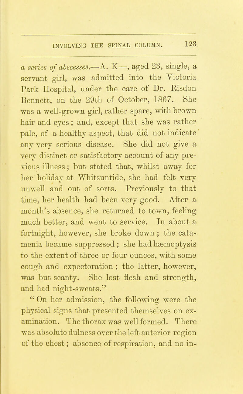 a series of abscesses.—A. K—, aged 23, single, a servant girl, was admitted into the Yictoria Park Hospital, under the care of Dr. Eisdon Bennett, on the 29th of October, 1867. She was a well-grown girl, rather spare, with brown hair and eyes; and, except that she was rather pale, of a healthy aspect, that did not indicate any very serious disease. She did not give a very distinct or satisfactory account of any pre- vious illness; but stated that, whilst away for her hoHday at Whitsuntide, she had felt very unwell and out of sorts. Previously to that time, her health had been very good. After a month's absence, she returned to town, feehng much better, and went to service. In about a fortnight, however, she broke down; the cata- menia became suppressed; she had hasmoptysis to the extent of three or four ounces, with some cough and expectoration; the latter, however, was but scanty. She lost flesh and strength, and had night-sweats.  On her admission, the following were the physical signs that presented themselves on ex- amination. The thorax was well formed. There was absolute dulness over the left anterior region of the chest; absence of respiration, and no in-