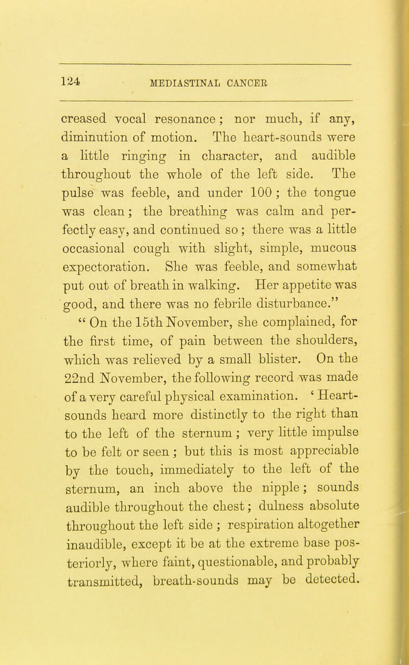 creased vocal resonance; nor much, if any, diminution of motion. The lieart-sounds were a little ringing in character, and audible throughout the whole of the left side. The pulse was feeble, and under 100 ; the tongue was clean; the breathing was calm and per- fectly easy, and continued so; there was a little occasional cough with slight, simple, mucous expectoration. She was feeble, and somewhat put out of breath in walking. Her appetite was good, and there was no febrile disturbance.  On the 15th November, she complained, for the first time, of pain between the shoulders, which was reheved by a small blister. On the 22nd November, the following record was made of a very careful physical examination. ' Heart- sounds heard more distinctly to the right than to the left of the sternum; very little impulse to be felt or seen ; but this is most appreciable by the touch, immediately to the left of the sternum, an inch above the nipple; sounds audible throughout the chest; dulness absolute throughout the left side ; respiration altogether inaudible, except it be at the extreme base pos- teriorly, where faint, questionable, and probably transmitted, breath-sounds may be detected.