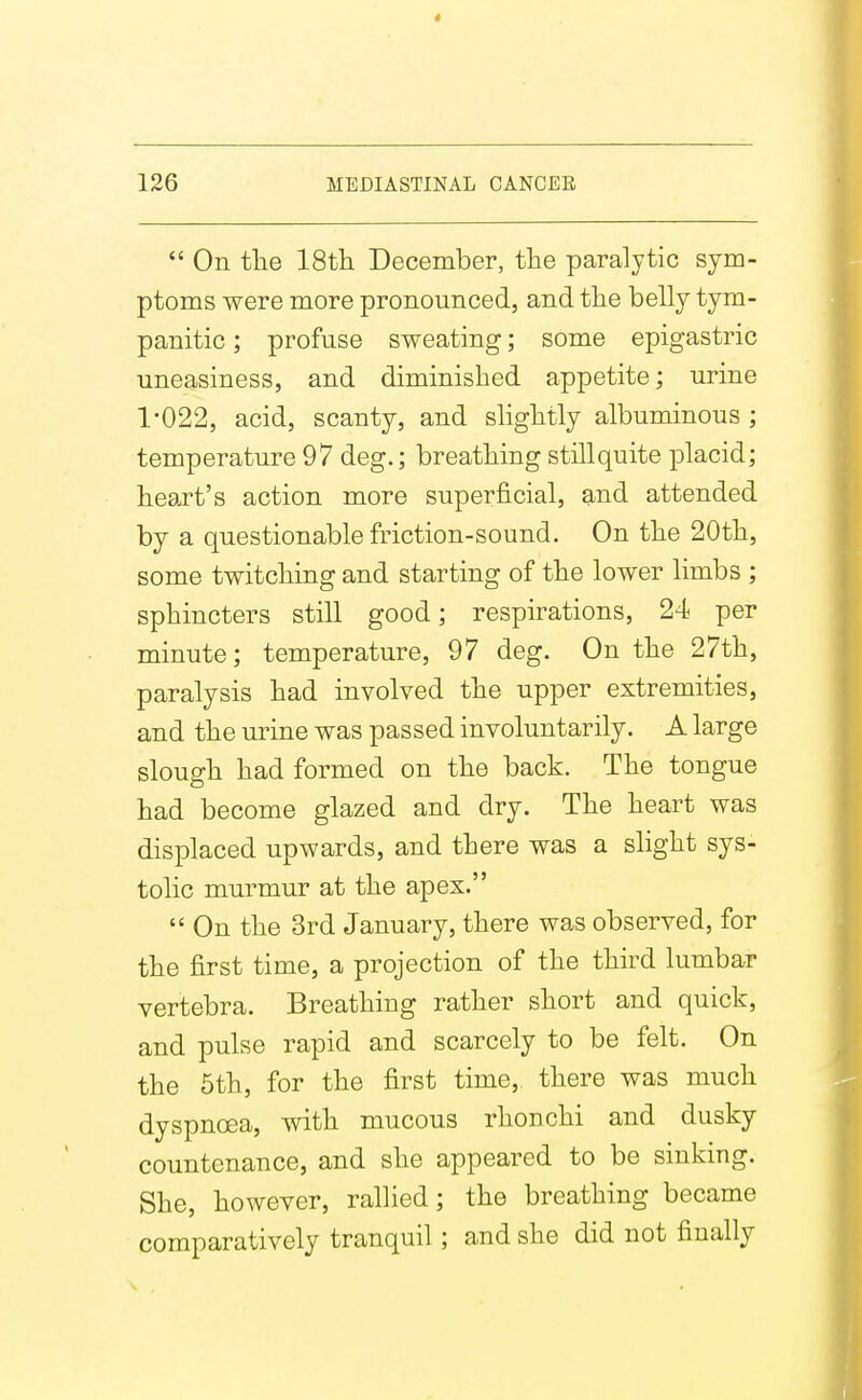  On tlie IStli December, the paralytic sym- ptoms were more pronounced, and the belly tym- panitic ; profuse sweating; some epigastric uneasiness, and diminished appetite; urine 1*022, acid, scanty, and shghtly albuminous ; temperature 97 deg.; breathing still quite placid; heart's action more superficial, and attended by a questionable friction-sound. On the 20th, some twitching and starting of the lower limbs ; sphincters still good; respirations, 24 per minute; temperature, 97 deg. On the 27th, paralysis had involved the upper extremities, and the urine was passed involuntarily. A large slough had formed on the back. The tongue had become glazed and dry. The heart was displaced upwards, and there was a slight sys- tolic murmur at the apex.  On the 3rd January, there was observed, for the first time, a projection of the third lumbar vertebra. Breathing rather short and quick, and pulse rapid and scarcely to be felt. On the 5th, for the first time, there was much dyspnoea, with mucous rhonchi and dusky countenance, and she appeared to be sinking. She, however, rallied; the breathing became comparatively tranquil ; and she did not finally