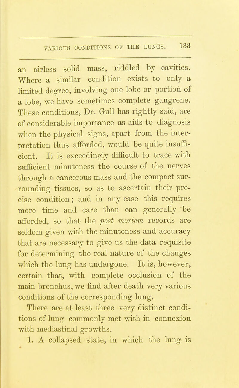 an airless solid mass, riddled by cavities. Where a similar condition exists to only a limited degree, involving one lobe or portion of a lobe, we have sometimes complete gangrene. These conditions. Dr. Gull lias rightly said, are of considerable importance as aids to diagnosis when the physical signs, apart from the inter- pretation thus afforded, would be quite insuffi- cient. It is exceedingly difficult to trace with sufficient minuteness the course of the nerves through a cancerous mass and the compact sur- rounding tissues, so as to ascertain their pre- cise condition; and in any case this requires more time and care than can generally be afforded, so that the post mortem records are seldom given with the minuteness and accuracy that are necessary to give us the data requisite for determining the real nature of the changes which the lung has undergone. It is, however, certain that, with complete occlusion of the main bronchus, we find after death very various conditions of the corresponding lung. There are at least three very distinct condi- tions of lung commonly met with in connexion with mediastinal growths. 1. A collapsed state, in which the lung is