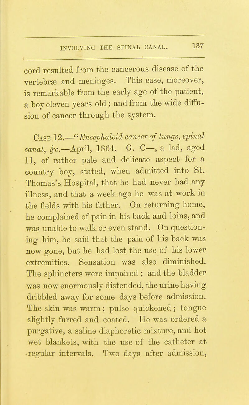 cord resulted from tlie cancerous disease of the vertebrse and meninges. Tliis case, moreover, is remarkable from tlie early age of tlie patient, a boy eleven years old; and from tte wide diffu- sion of cancer tkrougli tbe system. Case 12.—Encephaloid cancer of lungs, spinal canal, ^c—April, 1864. G. C—, a lad, aged 11, of ratber pale and delicate aspect for a country boy, stated, wben admitted into St. Thomas's Hospital, that be bad never bad any illness, and tbat a week ago be was at work in tbe fields with bis father. On returning home, be complained of pain in bis back and loins, and was unable to walk or even stand. On question- ing him, he said tbat the pain of his back was now gone, but he bad lost the use of his lower extremities. Sensation was also diminished. Tbe sphincters were impaired ; and the bladder was now enormously distended, the urine having dribbled away for some days before admission. The skin was warm; pulse quickened; tongue slightly furred and coated. He was ordered a purgative, a saline diaphoretic mixture, and hot wet blankets, with the use of tbe catheter at •regular intervals. Two days after admission,