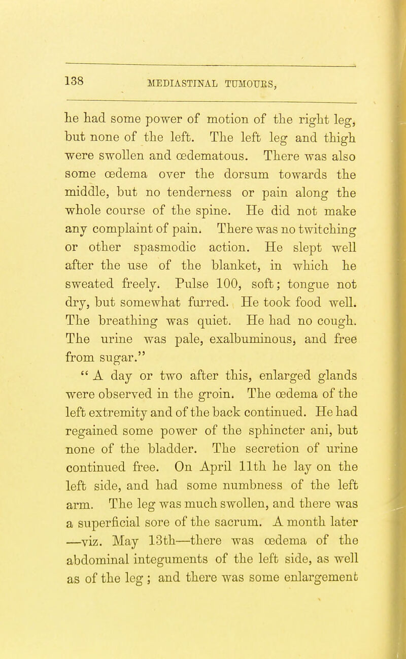 he had some power of motion of the right leg, but none of the left. The left leg and thigh were swollen and oedematous. There was also some oedema over the dorsum towards the middle, but no tenderness or pain along the whole course of the spine. He did not make any complaint of pain. There was no twitching or other spasmodic action. He slept well after the use of the blanket, in which he sweated freely. Pulse 100, soft; tongue not dry, but somewhat furred. He took food well. The breathing was quiet. He had no cough. The urine was pale, exalbuminous, and free from sugar.  A day or two after this, enlarged glands were observed in the groin. The oedema of the left extremity and of the back continued. He had regained some power of the sphincter ani, but none of the bladder. The secretion of urine continued free. On April 11th he lay on the left side, and had some numbness of the left arm. The leg was much swollen, and there was a superficial sore of the sacrum. A month later —viz. May 13th—there was oedema of the abdominal integuments of the left side, as well as of the leg ; and there was some enlargement
