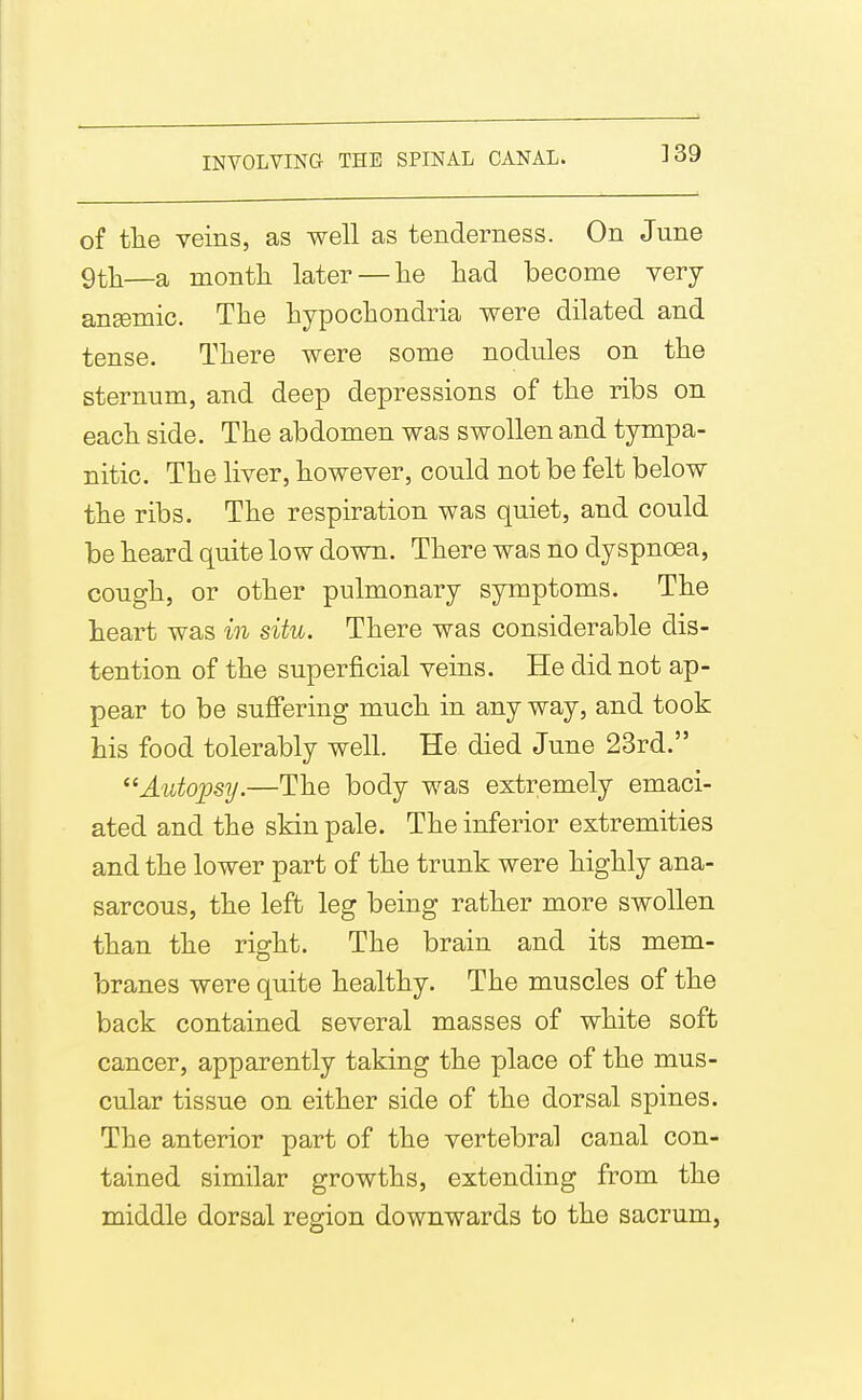 ]39 of tlie veins, as well as tenderness. On June 9tli—a month later — lie had become very anEemic. The hypochondria were dilated and tense. There were some nodules on the sternum, and deep depressions of the ribs on each side. The abdomen was swollen and tympa- nitic. The liver, however, could not be felt below the ribs. The respiration was quiet, and could be heard quite low down. There was no dyspnoea, cough, or other pulmonary symptoms. The heart was in situ. There was considerable dis- tention of the superficial veins. He did not ap- pear to be suffering much in any way, and took his food tolerably well. He died June 23rd. ^'Autopsy.—The body was extremely emaci- ated and the skin pale. The inferior extremities and the lower part of the trunk were highly ana- sarcous, the left leg being rather more swollen than the right. The brain and its mem- branes were quite healthy. The muscles of the back contained several masses of white soft cancer, apparently taking the place of the mus- cular tissue on either side of the dorsal spines. The anterior part of the vertebral canal con- tained similar growths, extending from the middle dorsal region downwards to the sacrum,